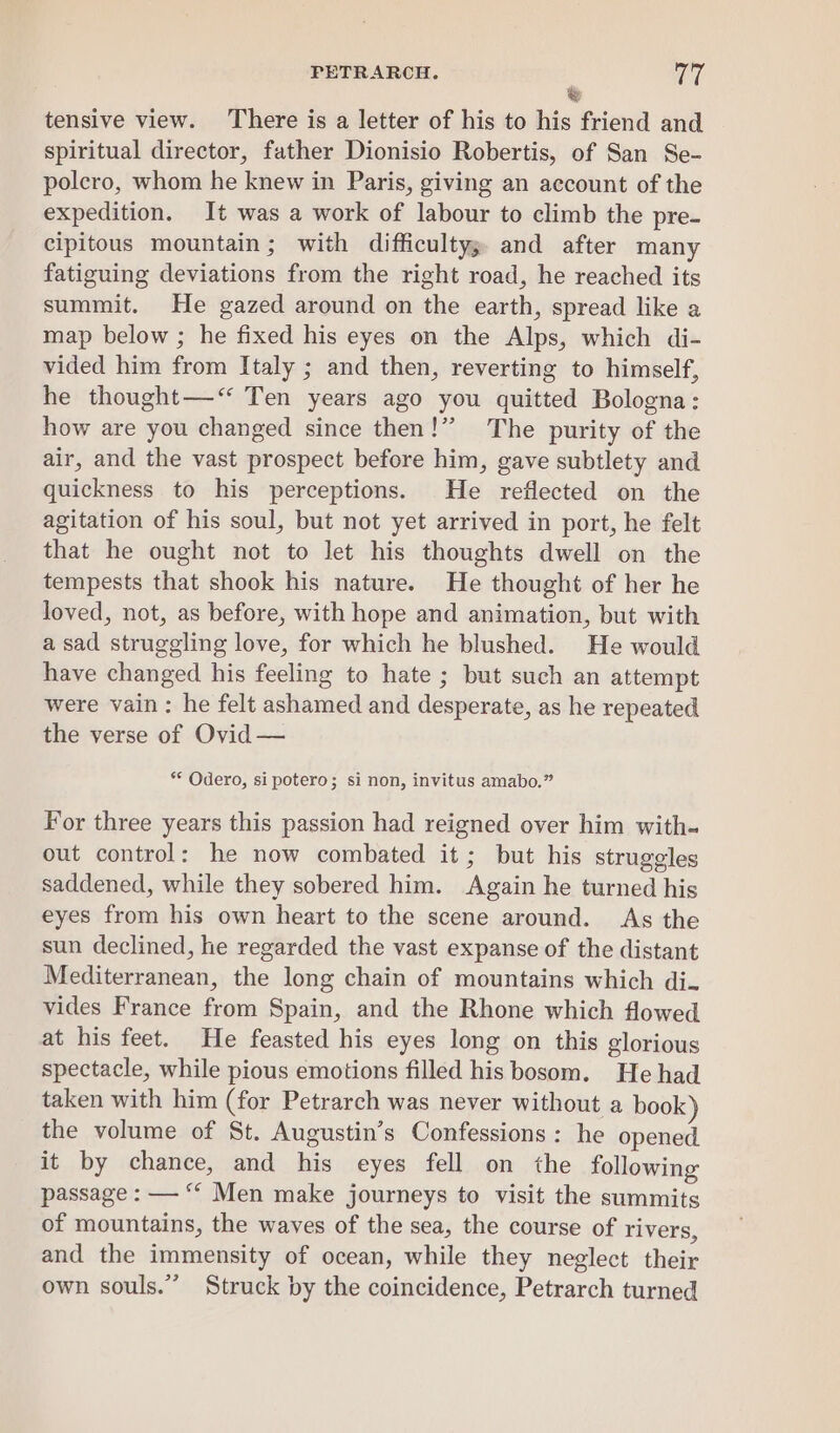 &amp; tensive view. There is a letter of his to his friend and spiritual director, father Dionisio Robertis, of San Se- polcro, whom he knew in Paris, giving an account of the expedition. It was a work of labour to climb the pre. cipitous mountain; with difficultys. and after many fatiguing deviations from the right road, he reached its summit. He gazed around on the earth, spread like a map below ; he fixed his eyes on the Alps, which di- vided him from Italy ; and then, reverting to himself, he thought—‘“ Ten years ago you quitted Bologna: how are you changed since then!” The purity of the air, and the vast prospect before him, gave subtlety and quickness to his perceptions. He reflected on the agitation of his soul, but not yet arrived in port, he felt that he ought not to let his thoughts dwell on the tempests that shook his nature. He thought of her he loved, not, as before, with hope and animation, but with asad struggling love, for which he blushed. He would have changed his feeling to hate ; but such an attempt were vain: he felt ashamed and desperate, as he repeated the verse of Ovid — ** Odero, sipotero; si non, invitus amabo.” For three years this passion had reigned over him with. out control: he now combated it; but his struggles saddened, while they sobered him. Again he turned his eyes from his own heart to the scene around. As the sun declined, he regarded the vast expanse of the distant Mediterranean, the long chain of mountains which di. vides France from Spain, and the Rhone which flowed at his feet. He feasted his eyes long on this glorious spectacle, while pious emotions filled his bosom. He had taken with him (for Petrarch was never without a book) the volume of St. Augustin’s Confessions: he opened it by chance, and his eyes fell on the following passage : — “* Men make journeys to visit the summits of mountains, the waves of the sea, the course of rivers, and the immensity of ocean, while they neglect their own souls.” Struck by the coincidence, Petrarch turned