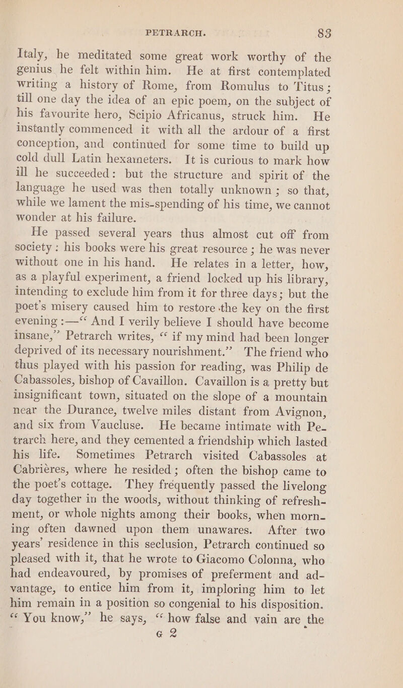 Italy, he meditated some great work worthy of the genius he felt within him. He at first contemplated writing a history of Rome, from Romulus to Titus ; till one day the idea of an epic poem, on the subject of his favourite hero, Scipio Africanus, struck him. He instantly commenced it with all the ardour of a first conception, and continued for some time to build up cold dull Latin hexameters. It is curious to mark how ill he succeeded: but the structure and spirit of the language he used was then totally unknown ; so that, while we lament the mis-spending of his time, we cannot wonder at his failure. : He passed several years thus almost cut off from society : his books were his great resource ; he was never without one in his hand. He relates in a letter, how, as a playful experiment, a friend locked up his library, intending to exclude him from it for three days; but the poet's misery caused him to restore the key on the first evening :—“ And I verily believe I should have become insane,” Petrarch writes, “ if my mind had been longer deprived of its necessary nourishment.” The friend who thus played with his passion for reading, was Philip de Cabassoles, bishop of Cavaillon. Cavaillon is a pretty but insignificant town, situated on the slope of a mountain near the Durance, twelve miles distant from Avignon, and six from Vaucluse. He became intimate with Pe- trarch here, and they cemented a friendship which lasted his life. Sometimes Petrarch visited Cabassoles at Cabrieres, where he resided ; often the bishop came to the poet's cottage. They frequently passed the livelong day together in the woods, without thinking of refresh- ment, or whole nights among their books, when morn- ing often dawned upon them unawares. After two years: residence in this seclusion, Petrarch continued so pleased with it, that he wrote to Giacomo Colonna, who had endeavoured, by promises of preferment and ad- vantage, to entice him from it, imploring him to let him remain in a position so congenial to his disposition. “You know,” he says, ‘ how false and vain are the : G2