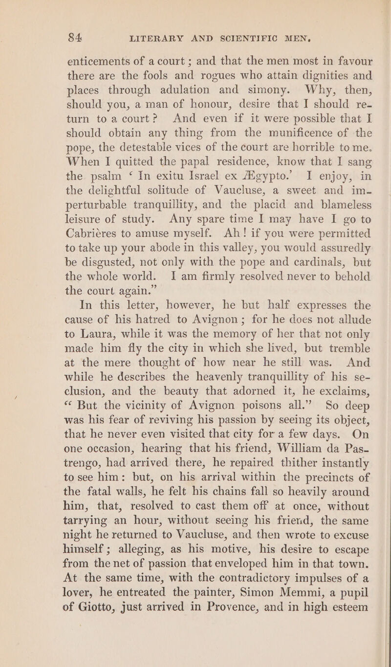 enticements of a court ; and that the men most in favour there are the fools and rogues who attain dignities and places through adulation and simony. Why, then, should you, a man of honour, desire that I should re- turn to a court? And even if it were possible that I should obtain any thing from the munificence of the pope, the detestable vices of the court are horrible to me. When I quitted the papal residence, know that I sang the psalm ‘ In exitu Israel ex Agypto.’ I enjoy, in the delightful solitude of Vaucluse, a sweet and im- perturbable tranquillity, and the placid and blameless leisure of study. Any spare time I may have I go to Cabriéres to amuse myself. Ah! if you were permitted to take up your abode in this valley, you would assuredly be disgusted, not only with the pope and cardinals, but the whole world. I am firmly resolved never to behold the court again.” In this letter, however, he but half expresses the cause of his hatred to Avignon; for he does not allude to Laura, while it was the memory of her that not only made him fly the city in which she lived, but tremble at the mere thought of how near he still was. And while he describes the heavenly tranquillity of his se- clusion, and the beauty that adorned it, he exclaims, “ But the vicinity of Avignon poisons all.” So deep was his fear of reviving his passion by seeing its object, that he never even visited that city for a few days. On one occasion, hearing that his friend, William da Pas- trengo, had arrived there, he repaired thither instantly to see him: but, on his arrival within the precincts of the fatal walls, he felt his chains fall so heavily around him, that, resolved to cast them off at once, without tarrying an hour, without seeing his friend, the same night he returned to Vaucluse, and then wrote to excuse himself ; alleging, as his motive, his desire to escape from the net of passion that enveloped him in that town. At the same time, with the contradictory impulses of a lover, he entreated the painter, Simon Memmi, a pupil of Giotto, just arrived in Provence, and in high esteem