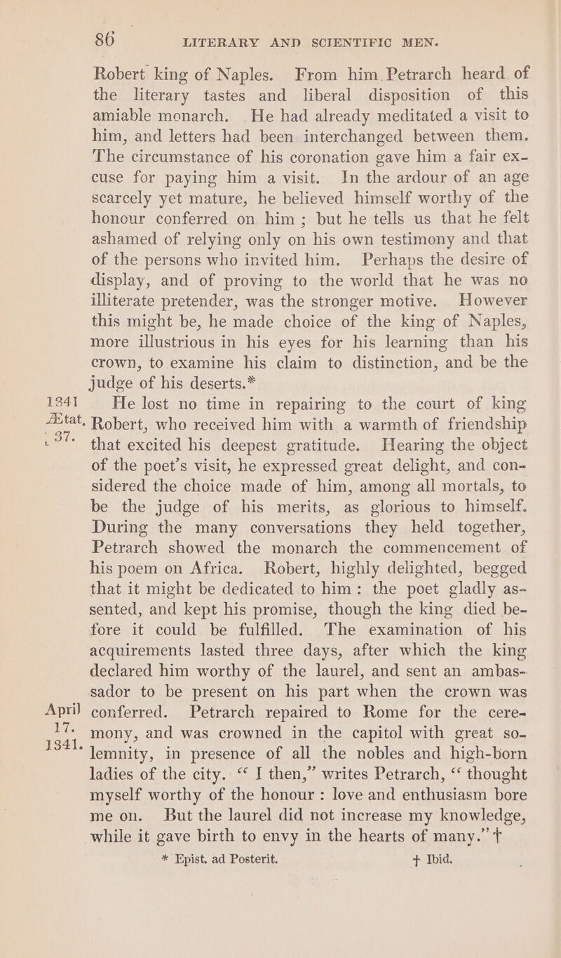 1341 AE tat, De t April 17. 1341. 80 LITERARY AND SCIENTIFIC MEN. Robert king of Naples. From him Petrarch heard of the literary tastes and liberal disposition of this amiable monarch. He had already meditated a visit to him, and letters had been interchanged between them. The circumstance of his coronation gave him a fair ex- cuse for paying him a visit. In the ardour of an age scarcely yet mature, he believed himself worthy of the honour conferred on him ; but he tells us that he felt ashamed of relying only on his own testimony and that of the persons who invited him. Perhaps the desire of display, and of proving to the world that he was no illiterate pretender, was the stronger motive. However this might be, he made choice of the king of Naples, more illustrious in his eyes for his learning than his crown, to examine his claim to distinction, and be the judge of his deserts.* He lost no time in repairing to the court of king Robert, who received him with a warmth of friendship that excited his deepest gratitude. Hearing the object of the poet’s visit, he expressed great delight, and con- sidered the choice made of him, among all mortals, to be the judge of his merits, as glorious to himself. During the many conversations they held together, Petrarch showed the monarch the commencement of his poem on Africa. Robert, highly delighted, begged that it might be dedicated to him: the poet gladly as- sented, and kept his promise, though the king died be- fore it could be fulfilled. The examination of his acquirements lasted three days, after which the king declared him worthy of the laurel, and sent an ambas- sador to be present on his part when the crown was conferred. Petrarch repaired to Rome for the cere- mony, and was crowned in the capitol with great so- lemnity, in presence of all the nobles and high-born ladies of the city. “ I then,” writes Petrarch, “ thought myself worthy of the honour : love and enthusiasm bore me on. But the laurel did not increase my knowledge, while it gave birth to envy in the hearts of many.” ¢ * Epist. ad Posterit. + Ibid.