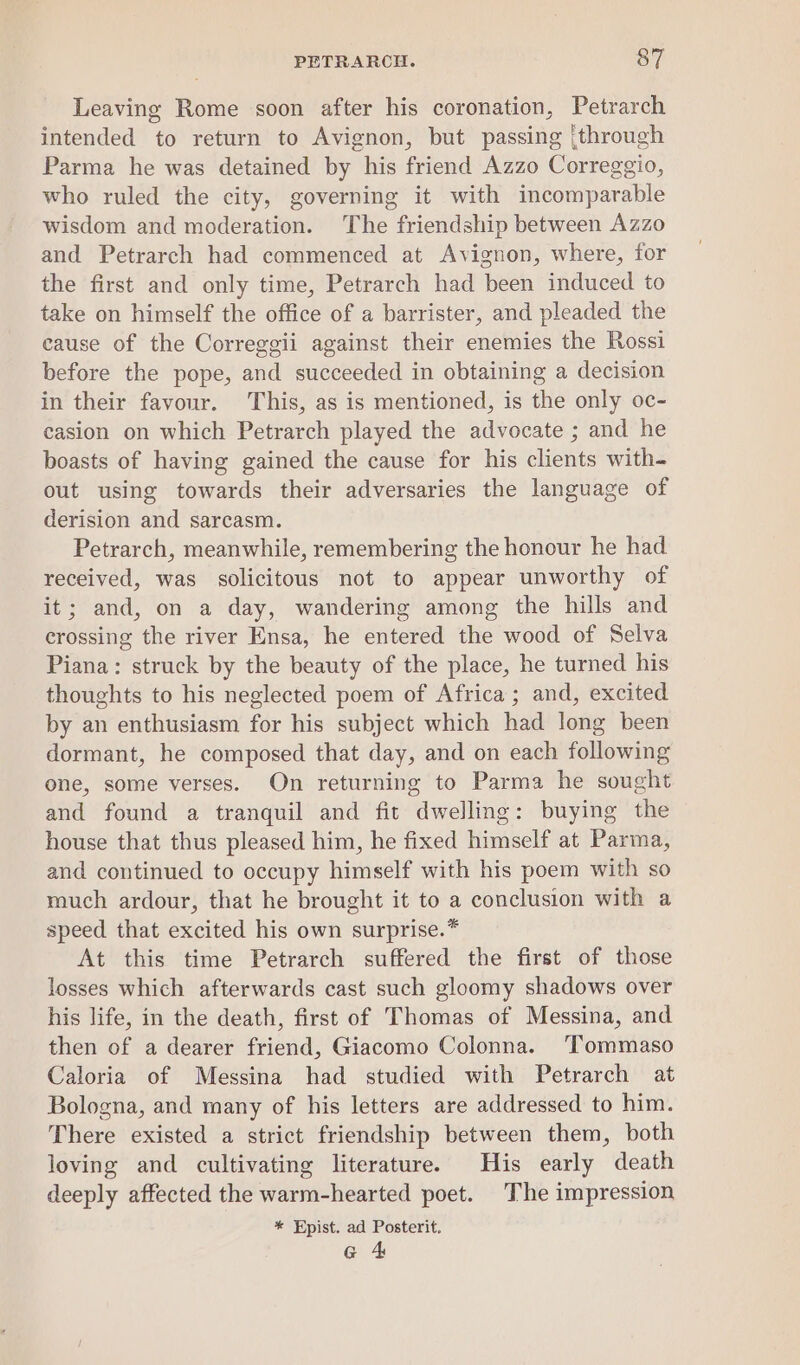 Leaving Rome soon after his coronation, Petrarch intended to return to Avignon, but passing (through Parma he was detained by his friend Azzo Correggio, who ruled the city, governing it with incomparable wisdom and moderation. The friendship between Azzo and Petrarch had commenced at Avignon, where, for the first and only time, Petrarch had been induced to take on himself the office of a barrister, and pleaded the cause of the Correggii against their enemies the Rossi before the pope, and succeeded in obtaining a decision in their favour. This, as is mentioned, is the only oc- casion on which Petrarch played the advocate ; and he boasts of having gained the cause for his clients with- out using towards their adversaries the language of derision and sarcasm. Petrarch, meanwhile, remembering the honour he had received, was solicitous not to appear unworthy of it; and, on a day, wandering among the hills and crossing the river Ensa, he entered the wood of Selva Piana: struck by the beauty of the place, he turned his thoughts to his neglected poem of Africa ; and, excited by an enthusiasm for his subject which had long been dormant, he composed that day, and on each following one, some verses. On returning to Parma he sought and found a tranquil and fit dwelling: buying the house that thus pleased him, he fixed himself at Parma, and continued to occupy himself with his poem with so much ardour, that he brought it to a conclusion with a speed that excited his own surprise.* At this time Petrarch suffered the first of those losses which afterwards cast such gloomy shadows over his life, in the death, first of Thomas of Messina, and then of a dearer friend, Giacomo Colonna. ‘Tommaso Caloria of Messina had studied with Petrarch at Bologna, and many of his letters are addressed to him. There existed a strict friendship between them, both loving and cultivating literature. His early death deeply affected the warm-hearted poet. The impression * Epist. ad Posterit. G 4