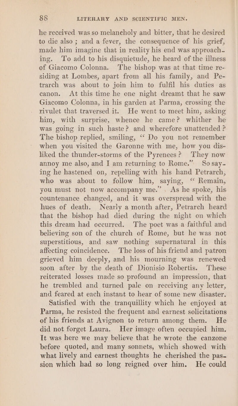 he received was so melancholy and bitter, that he desired to die also ; and a fever, the consequence of his grief, made him imagine that in reality his end was approach- ing. To add to his disquietude, he heard of the illness of Giacomo Colonna. The bishop was at that time re-. siding at Lombes, apart from all his family, and Pe- trarch was about to join him to fulfil his duties as canon. At this time he one night dreamt that he saw Giacomo Colonna, in his garden at Parma, crossing the rivulet that traversed it. He went to meet him, asking him, with surprise, whence he came? whither he was going in such haste? and wherefore unattended P The bishop replied, smiling, ““ Do you not remember when you visited the Garonne with me, how you dis- liked the thunder-storms of the Pyrenees? They now annoy me also, and I am returning to Rome.” Sosay- ing he hastened on, repelling with his hand Petrarch, who was about to follow him, saying, ‘ Remain, you must not now accompany me.” . As he spoke, his countenance changed, and it was overspread with the hues of death. Nearly a month after, Petrarch heard that the bishop had died during the night on which this dream had occurred. The poet was a faithful and believing son of the church of Rome, but he was not superstitious, and saw nothing supernatural in this affecting coincidence. The loss of his friend and patron grieved him deeply, and his mourning was renewed soon after by the death of Dionisio Robertis. These reiterated losses made so profound an impression, that he trembled and turned pale on receiving anv letter, and feared at each instant to hear of some new disaster. Satisfied with the tranquillity which he enjoyed at Parma, he resisted the frequent and earnest solicitations of his friends at Avignon to return among them. He did not forget Laura. Her image often occupied him. It was here we may believe that he wrote the canzone before quoted, and many sonnets, which showed with what lively and earnest thoughts he cherished the pas- sion which had so long reigned over him. He could
