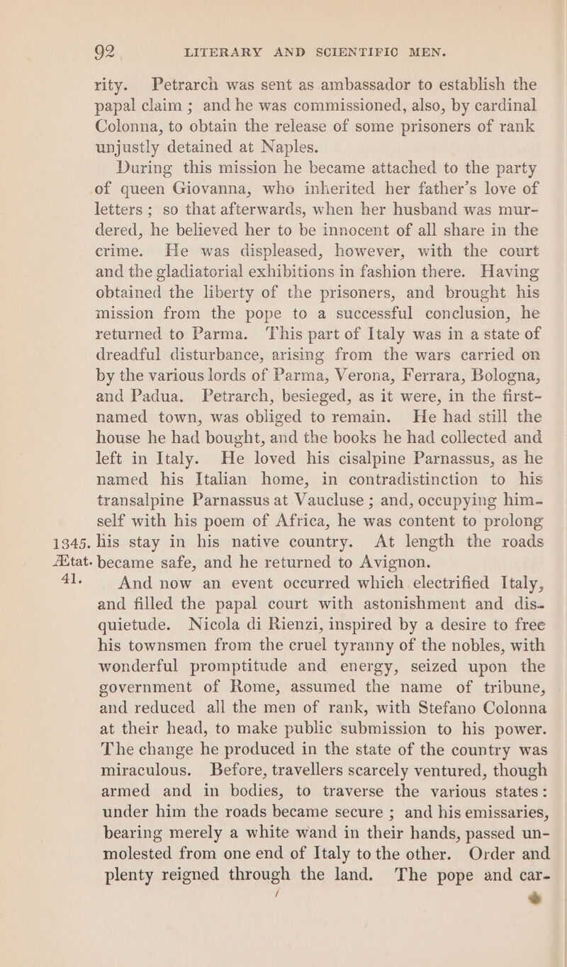 Zitat. 4]. 92 LITERARY AND SCIENTIFIC MEN. rity. Petrarch was sent as ambassador to establish the papal claim ; and he was commissioned, also, by cardinal Colonna, to obtain the release of some prisoners of rank unjustly detained at Naples. During this mission he became attached to the party letters ; so that afterwards, when her husband was mur- dered, he believed her to be innocent of all share in the crime. He was displeased, however, with the court and the gladiatorial exhibitions in fashion there. Having obtained the liberty of the prisoners, and brought his mission from the pope to a successful conclusion, he returned to Parma. This part of Italy was in a state of dreadful disturbance, arising from the wars carried on by the various lords of Parma, Verona, Ferrara, Bologna, and Padua. Petrarch, besieged, as it were, in the first- named town, was obliged to remain. He had still the house he had bought, and the books he had collected and left in Italy. He loved his cisalpine Parnassus, as he named his Italian home, in contradistinction to his transalpine Parnassus at Vaucluse ; and, occupying him- self with his poem of Africa, he was content to prolong became safe, and he returned to Avignon. And now an event occurred which electrified Italy, and filled the papal court with astonishment and dis. quietude. Nicola di Rienzi, inspired by a desire to free his townsmen from the cruel tyranny of the nobles, with wonderful promptitude and energy, seized upon the government of Rome, assumed the name of tribune, and reduced all the men of rank, with Stefano Colonna at their head, to make public submission to his power. The change he produced in the state of the country was miraculous. Before, travellers scarcely ventured, though armed and in bodies, to traverse the various states: under him the roads became secure ; and his emissaries, bearing merely a white wand in their hands, passed un- molested from one end of Italy to the other. Order and plenty reigned through the land. The pope and car- / we