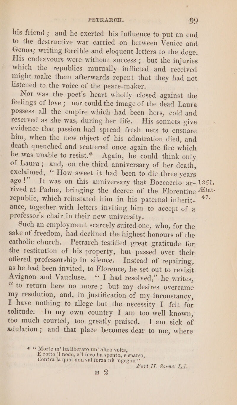 his friend; and he exerted his influence to put an end to the destructive war carried on between Venice and Genoa; writing forcible and eloquent letters to the doge. His endeavours were without success 3 but the injuries which the republics mutually inflicted and received might make them afterwards repent that they had not listened to the voice of the peace-maker. Nor was the poet’s heart wholly closed against the feelings of love; nor could the image of the dead Laura possess all the empire which had been hers, cold and reserved as she was, during her life. His sonnets give evidence that passion had spread fresh nets to ensnare him, when the new object of his admiration died, and death quenched and scattered once again the fire which he was unable to resist.* Again, he could think only of Laura; and, on the third anniversary of her death, exclaimed, “‘ How sweet it had been to die three years republic, which reinstated him in his paternal inherit- ance, together with letters inviting him to accept of a professor's chair in their new university. Such an employment scarcely suited one, who, for the sake of freedom, had declined the highest honours of the catholic church. Petrarch testified great gratitude for the restitution of his property, but passed over their offered professorship in silence. Instead of repairing, as he had been invited, to Florence, he set out to revisit Avignon and Vaucluse. ‘I had resolved,” he writes, “to return here no more; but my desires overcame my resolution, and, in justification of my inconstancy, I have nothing to allege but the necessity I felt for solitude. In my own country I am too well known, too much courted, too greatly praised. I am sick of adulation ; and that place becomes dear to me, where * “ Morte m’ ha liberato un’ altra volta, E rotto ’1 nodo, e’1 foco ha spento, e sparso, Contra la qual non val forza né ’ngegno.” ; Part 17, Sonnet Tia. ng tat»