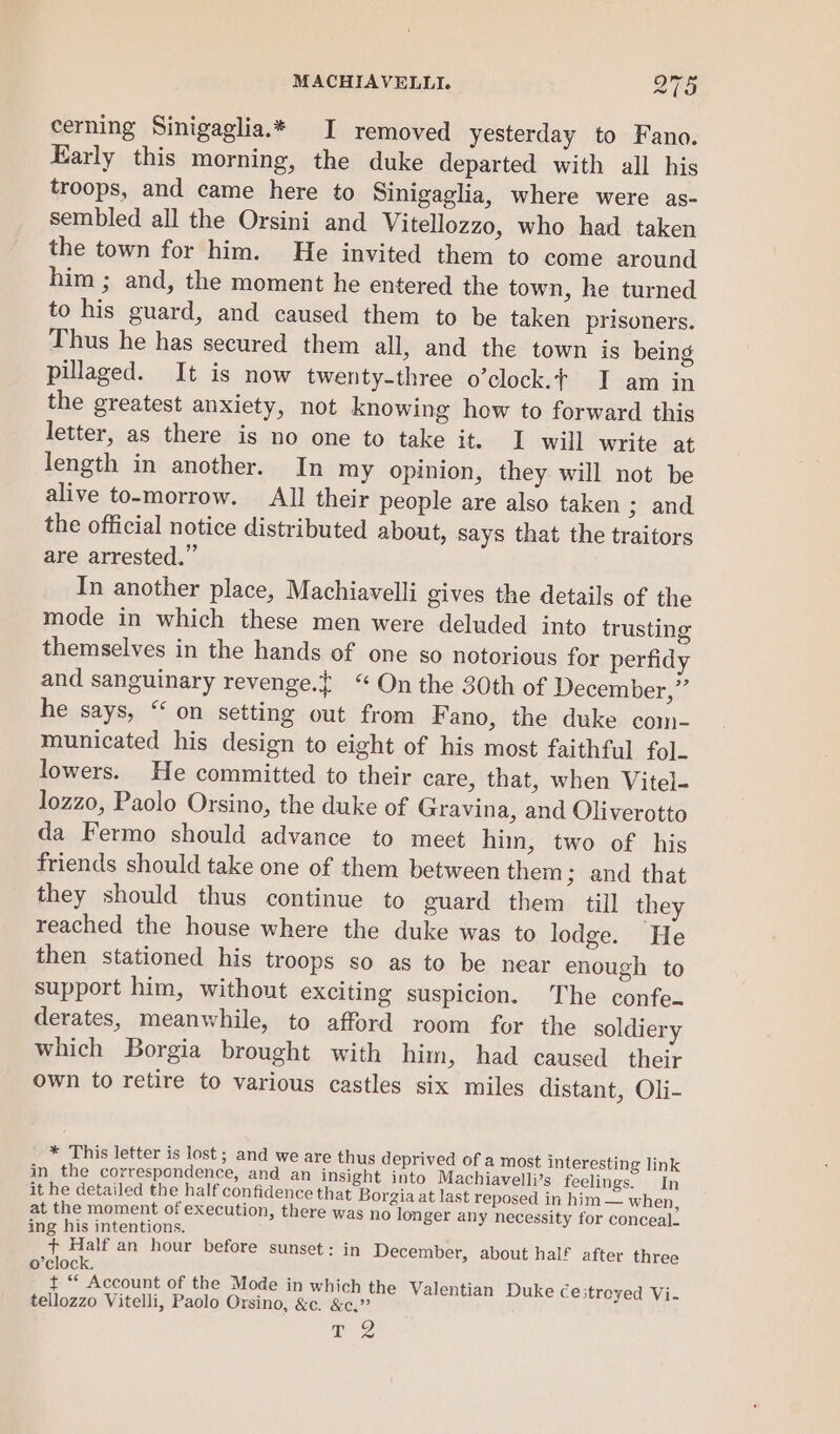 cerning Sinigaglia.* I removed yesterday to Fano. Early this morning, the duke departed with all his troops, and came here to Sinigaglia, where were as- sembled all the Orsini and Vitellozzo, who had taken the town for him. He invited them to come around him ; and, the moment he entered the town, he turned to his guard, and caused them to be taken prisoners. Thus he has secured them all, and the town is being pillaged. It is now twenty-three o’clock.¢ I am in the greatest anxiety, not knowing how to forward this letter, as there is no one to take it. I will write at length in another. In my opinion, they will not be alive to-morrow. All their people are also taken ; and the official notice distributed about, says that the traitors are arrested.” In another place, Machiavelli gives the details of the mode in which these men were deluded into trusting themselves in the hands of one so notorious for perfidy and sanguinary revenge.t “On the 30th of December,” he says, “ on setting out from Fano, the duke com- municated his design to eight of his most faithful fol. lowers. He committed to their care, that, when Vitel- lozzo, Paolo Orsino, the duke of Gravina, and Oliverotto da Fermo should advance to meet hin, two of his friends should take one of them between them 3 and that they should thus continue to guard them till they reached the house where the duke was to lodge. He then stationed his troops so as to be near enough to support him, without exciting suspicion. The confe~ derates, meanwhile, to afford room for the soldiery which Borgia brought with him, had caused their own to retire to various castles six miles distant, Oli- * This letter is lost ; and we are thus deprived of a most interesting link in the correspondence, and an insight into Machiavelli’s feelings. In it he detailed the half confidence that Borgia at last reposed in him — when, at the moment of execution, there was no longer any necessity for conceal. ing his intentions. + Half an hour before sunset: in December, about half after three o’clock. t “ Account of the Mode in which the Valentian Duke ce3treyed Vi- tellozzo Vitelli, Paolo Orsino, &amp;e. &amp;c.”