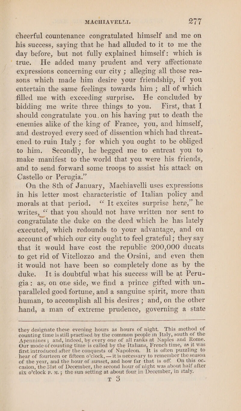 cheerful countenance congratulated himself and me on his success, saying that he had alluded to it to me the day before, but not fully explained himself: which is true. He added many prudent and very affectionate expressions concerning our city ; alleging all those rea- sons which made him desire your friendship, if you entertain the same feelings towards him ; all of which filled me with exceeding surprise. He concluded by bidding me write three things to you. First, that I should congratulate you. on his having put to death the enemies alike of the king of France, you, and himself, and destroyed every seed of dissention which had threat- ened to ruin Italy ; for which you ought to be obliged to him. Secondly, he begged me to entreat you to make manifest to the world that you were his friends, and to send forward some troops to assist his attack on Castello or Perugia.” On the 8th of January, Machiavelli uses expressions in his letter most characteristic of Italian policy and morals at that period. ‘‘ It excites surprise here,” he writes, “ that you should not have written nor sent to congratulate the duke on the deed which he has lately executed, which redounds to your advantage, and on account of which our city ought to feel grateful; they say that it would have cost the republic 200,000 ducats to get rid of Vitellozzo and the Orsini, and even then it would not have been so completely done as by the duke. It is doubtful what his success will be at Peru- gia: as, on one side, we find a prince gifted with un- paralleled good fortune, and a sanguine spirit, more than human, to accomplish all his desires ; and, on the other hand, a man of extreme prudence, governing a state they designate these evening hours as hours of night. This method of counting time is still practised by the common people in Italy, south of the Apennines ; and, indeed, by every one of all ranks at Naples and Rome. Our mode of counting time is called by the Italians, French time, as it was first introduced after the conquests of Napoleon. It is often puzzling to hear of fourteen or fifteen o’clock, — it is necessary to remember the season of the year, and the hour of sunset, and how far that is off. On this oc- casion, the 31st of December, the second hour of night was about half after six o’clock p. M.; the sun setting at about four in December, in italy.