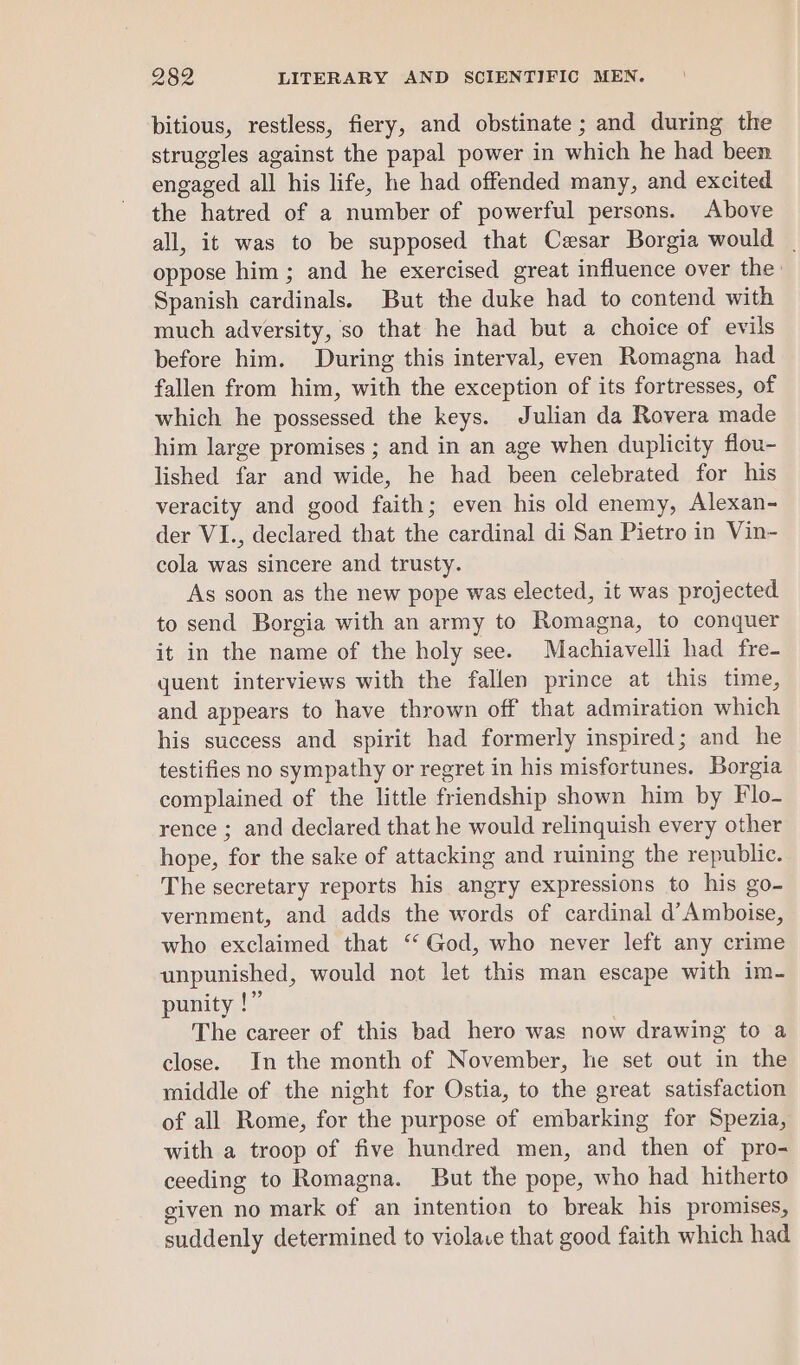 bitious, restless, fiery, and obstinate; and during the struggles against the papal power in which he had been engaged all his life, he had offended many, and excited the hatred of a number of powerful persons. Above all, it was to be supposed that Cesar Borgia would | oppose him; and he exercised great influence over the: Spanish cardinals. But the duke had to contend with much adversity, so that he had but a choice of evils before him. During this interval, even Romagna had fallen from him, with the exception of its fortresses, of which he possessed the keys. Julian da Rovera made him large promises ; and in an age when duplicity flou- lished far and wide, he had been celebrated for his veracity and good faith; even his old enemy, Alexan- der VI., declared that the cardinal di San Pietro in Vin- cola was sincere and trusty. As soon as the new pope was elected, it was projected to send Borgia with an army to Romagna, to conquer it in the name of the holy see. Machiavelli had fre- quent interviews with the fallen prince at this time, and appears to have thrown off that admiration which his success and spirit had formerly inspired; and he testifies no sympathy or regret in his misfortunes. Borgia complained of the little friendship shown him by Flo- rence ; and declared that he would relinquish every other hope, for the sake of attacking and ruining the republic. The secretary reports his angry expressions to his go- vernment, and adds the words of cardinal d’ Amboise, who exclaimed that ‘God, who never left any crime unpunished, would not let this man escape with im- punity !” The career of this bad hero was now drawing to a close. In the month of November, he set out in the middle of the night for Ostia, to the great satisfaction of all Rome, for the purpose of embarking for Spezia, with a troop of five hundred men, and then of pro- ceeding to Romagna. But the pope, who had hitherto given no mark of an intention to break his promises, suddenly determined to violace that good faith which had