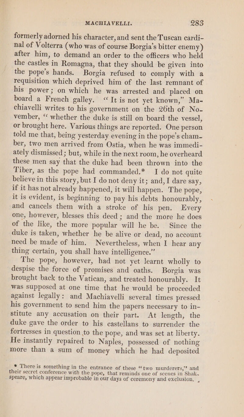 formerly adorned his character, and sent the Tuscan cardi- nal of Volterra (who was of course Borgia’s bitter enemy ) after him, to demand an order to the officers who held the castles in Romagna, that they should be given into the pope’s hands. Borgia refused to comply with a requisition which deprived him of the last remnant of his power; on which he was arrested and placed on board a French galley. “It is not yet known,” Ma- chiavelli writes to his government on the 26th of No- vember, ‘‘ whether the duke is still on board the vessel, or brought here. Various things are reported. One person told me that, being yesterday evening in the pope’s cham- ber, two men arrived from Ostia, when he was immedi- ately dismissed ; but, while in the next room, he overheard these men say that the duke had been thrown into the Tiber, as the pope had commanded.* I do not quite believe in this story, but I do not deny it; and, I dare say, if it has not already happened, it will happen. The pope, it is evident, is beginning to pay his debts honourably, and cancels them with a stroke of his pen. Every one, however, blesses this deed ; and the more he does of the like, the more popular will he be. Since the duke is taken, whether he be alive or dead, no account need be made of him. Nevertheless, when I hear any thing certain, you shall have intelligence.” The pope, however, had not yet learnt wholly to despise the force of promises and oaths. Borgia was brought back to the Vatican, and treated honourably. It was supposed at one time that he would be proceeded against legally: and Machiavelli several times pressed his government to send him the papers necessary to in- stitute any accusation on their part. At length, the duke gave the order to his castellans to surrender the fortresses in question to the pope, and was set at liberty. He instantly repaired to Naples, possessed of nothing more than a sum of money which he had deposited * There is something in the entrance of these “two murderers,’’? and their secret conference with the pope, that reminds one of scenes in Shak. speare, which appear improbable in our days of ceremony and exclusion. ,