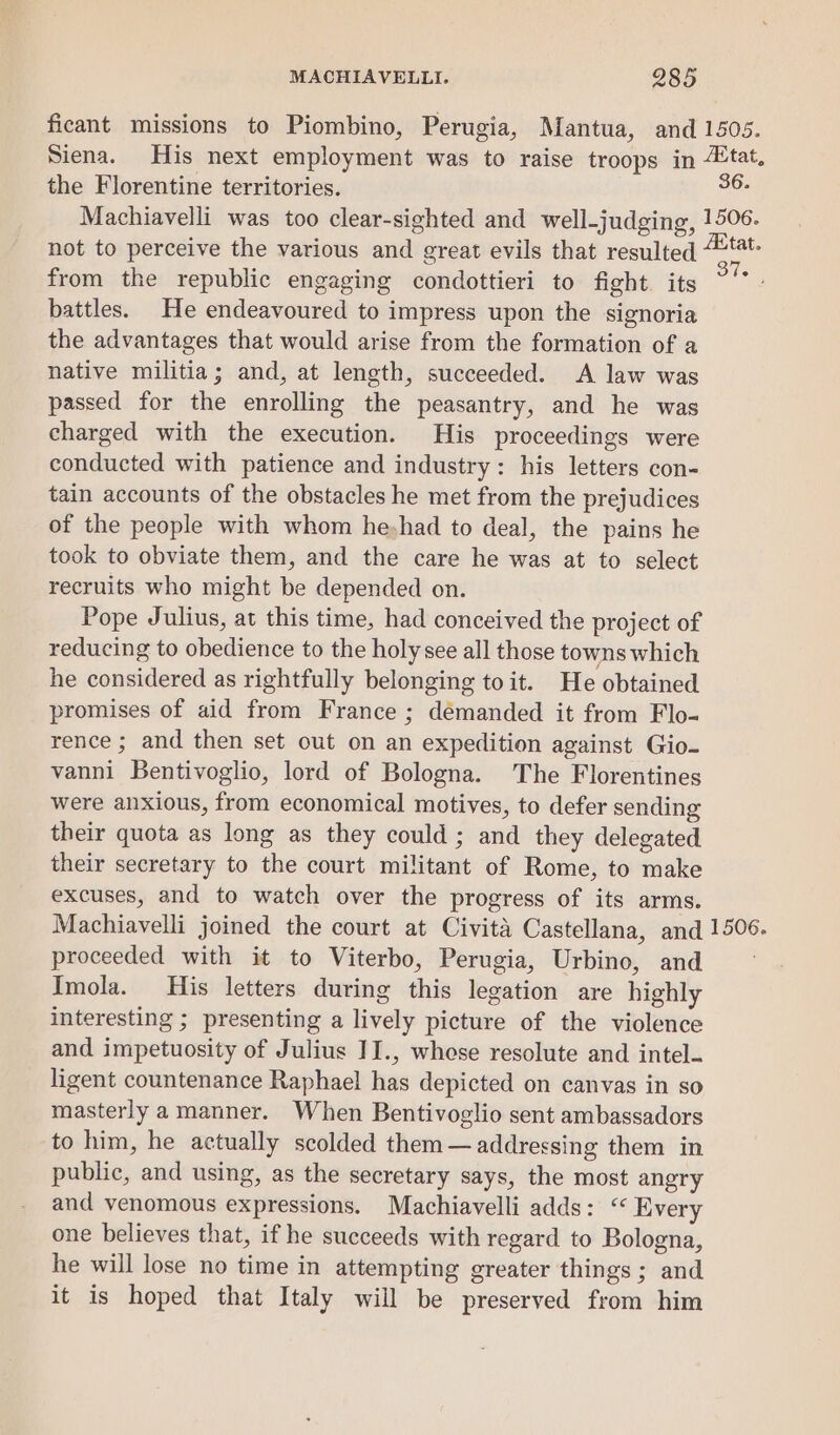 ficant missions to Piombino, Perugia, Mantua, and 1505. Siena. His next employment was to raise troops in “tat. the Florentine territories. a6: Machiavelli was too clear-sighted and well-judging, pode not to perceive the various and great evils that resulted “t- from the republic engaging condottieri to fight its ~‘* battles. He endeavoured to impress upon the signoria the advantages that would arise from the formation of a native militia; and, at length, succeeded. A law was passed for the enrolling the peasantry, and he was charged with the execution. His proceedings were conducted with patience and industry: his letters con- tain accounts of the obstacles he met from the prejudices of the people with whom he-had to deal, the pains he took to obviate them, and the care he was at to select recruits who might be depended on. Pope Julius, at this time, had conceived the project of reducing to obedience to the holy see all those towns which he considered as rightfully belonging to it. He obtained promises of aid from France ; démanded it from Flo- rence ; and then set out on an expedition against Gio- vanni Bentivoglio, lord of Bologna. The Florentines were anxious, from economical motives, to defer sending their quota as long as they could ; and they delegated their secretary to the court mil Beant of Rome, to make excuses, and to watch over the progress of its arms. Machiavelli joined the court at Civita Castellana, and 1506. proceeded with it to Viterbo, Perugia, Urbino, and Imola. His letters during this bandon are highly interesting ; presenting a lively picture of the violence and impetuosity of Julius II., whose resolute and intel- ligent countenance Raphael hiss depicted on canvas in so masterly amanner. When Bentivoglio sent ambassadors to him, he actually scolded them — addressing them in public, and using, as the secretary says, the most angry and venomous expressions. Machiavelli adds: “« Every one believes that, if he succeeds with regard to Bologna, he will lose no time in attempting greater things; and it is hoped that Italy will be preserved from him