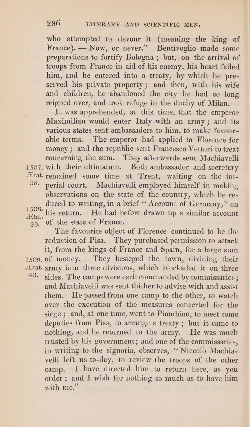 1507. Etat. 38. 1508. fey tat. F 39. 1509. AXtat. 40. 286 LITERARY AND SCIENTIFIC MEN. who attempted to devour it (meaning the king of France). — Now, or never.” Bentivoglio made some preparations to fortify Bologna ; but, on the arrival of troops from France in aid of his enemy, his heart failed him, and he entered into a treaty, by which he pre- served his private property ; and then, with his wife and children, he abandoned the city he had so long reigned over, and took refuge in the duchy of Milan. It was apprehended, at this time, that the emperor Maximilian would enter Italy with an army ; and its various states sent ambassadors to him, to make favour- able terms. The emperor had applied to Florence for money ; and the republic sent Francesco Vettori to treat concerning the sum. They afterwards sent Machiavelli with their ultimatum. Both ambassador and secretary remained some time at Trent, waiting on the im- perial court. Machiavelli employed himself in making observations on the state of the country, which he re- duced to writing, in a brief “ Account of Germany,” on his return. He had before drawn up a similar account of the state of France. The favourite object of Florence continued to be the reduction of Pisa. They purchased permission to attack it, from the kings of France and Spain, for a large sum of money. They besieged the town, dividing their army into three divisions, which blockaded it on three sides. The camps were each commanded by commissaries ; and Machiavelli was sent thither to advise with and assist them. He passed from one camp to the other, to watch over the execution of the measures concerted for the siege ; and, at one time, went to Piombino, to meet some deputies from Pisa, to arrange a treaty ; but it came to nothing, and he returned to the army. He was much trusted by his government; and one of the commissaries, in writing to the signoria, observes, “ Niccold Machia- velli left us to-day, to review the troops of the other camp. I have directed him to return here, as you — order ; and I wish for nothing so much as to have him with me.”