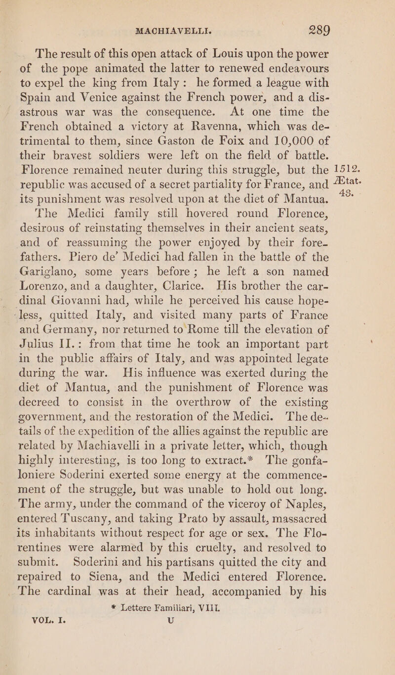 The result of this open attack of Louis upon the power of the pope animated the latter to renewed endeavours to expel the king from Italy: he formed a league with Spain and Venice against the French power, and a dis- astrous war was the consequence. At one time the French obtained a victory at Ravenna, which was de- trimental to them, since Gaston de Foix and 10,000 of their bravest soldiers were left on the field of battle. Florence remained neuter during this struggle, but the 1512. republic was accused of a secret ee for France, and tat. its punishment was resolved upon at the diet of Mantua. The Medici family still hovered round Florence, desirous of reinstating themselves in their ancient seats, and of reassuming the power enjoyed by their fore- fathers. Piero de’ Medici had fallen in the battle of the Gariglano, some years before; he left a son named Lorenzo, and a daughter, Clarice. His brother the car- dinal Giovanni had, while he perceived his cause hope- ‘less, quitted Italy, and visited many parts of France and Germany, nor returned to Rome till the elevation of Julius II.: from that time he took an important part in the public affairs of Italy, and was appointed legate during the war. His influence was exerted during the diet of Mantua, and the punishment of Florence was decreed to consist in the overthrow of the existing government, and the restoration of the Medici. The de-. tails of the expedition of the allies against the republic are related by Machiavelli in a private letter, which, though highly interesting, is too long to extract.* The gonfa- loniere Soderini exerted some energy at the commence- ment of the struggle, but was unable to hold out long. The army, under the command of the viceroy of Naples, entered Tuscany, and taking Prato by assault, massacred its inhabitants without respect for age or sex. The Flo- rentines were alarmed by this cruelty, and resolved to submit. Soderini and his partisans quitted the city and repaired to Siena, and the Medici entered Florence. _ The cardinal was at their head, accompanied by his * Lettere Familiari, VIIT. VOL. I. U