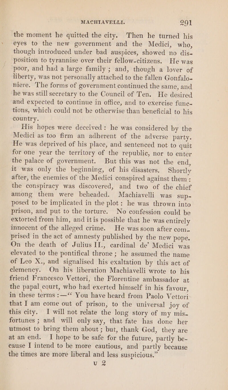 the moment he quitted the city. Then he turned his eyes to the new government and the Medici, who, though introduced under bad auspices, showed no dis- position to tyrannise over their fellow-citizens. He was poor, and had a large family ; and, though a lover of liberty, was not personally attached to the fallen Gonfalo- niere. The forms of government continued the same, and he was still secretary to the Council of Ten. He desired and expected to continue in office, and to exercise func- tions, which could not be otherwise than beneficial to his country. His hopes were deceived: he was considered by the Medici as too firm an adherent of the adverse party. He was deprived of his place, and sentenced not to quit for one year the territory of the republic, nor to enter the palace of government. But this was not the end, it was only the beginning, of his disasters. Shortly after, the enemies of the Medici conspired against them: the conspiracy was discovered, and two of the chief among them were beheaded. Machiavelli was sup- posed to be implicated in the plot: he was thrown into prison, and put to the torture. No confession could be extorted from him, and itis possible that he was entirely innocent of the alleged crime. He was soon after com. prised in the act of amnesty published by the new pope. On the death of Julius IJ., cardinal de’ Medici was elevated to the pontifical throne ; he assumed the name of Leo X., and signalised his exaltation by this act of clemency. On his liberation Machiavelli wrote to his friend Francesco Vettori, the Florentine ambassador at the papal court, who had exerted himself in his favour, in these terms :—‘* You have heard from Paolo Vettori that I am come out of prison, to the universal joy of this city. I will not relate the long story of my mis- fortunes ; and will only say, that fate has done her utmost to bring them about ; but, thank God, they are at an end. I hope to be safe for the future, partly be- cause I intend to be more cautious, and partly because the times are more liberal and less suspicious.” uz