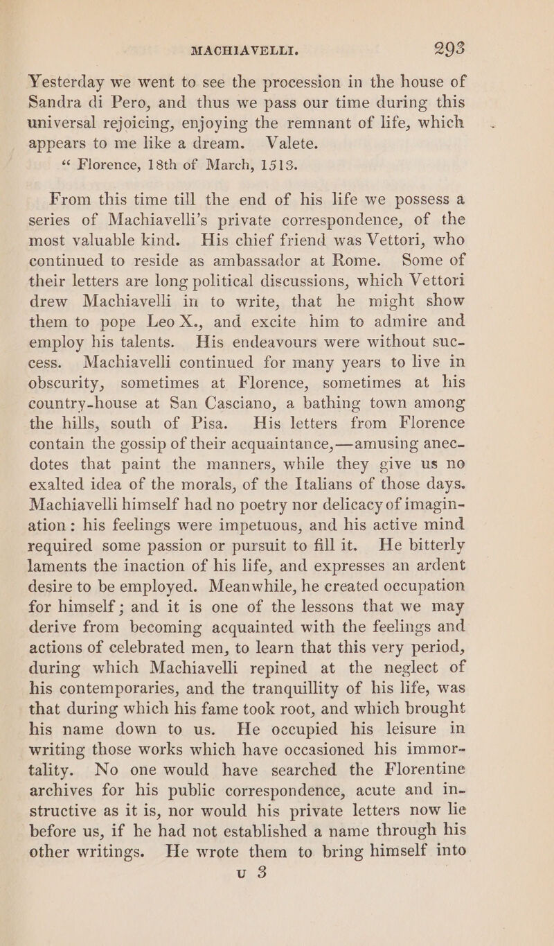 Yesterday we went to see the procession in the house of Sandra di Pero, and thus we pass our time during this universal rejoicing, enjoying the remnant of life, which appears to me like a dream. Valete. «¢ Florence, 18th of March, 1513. From this time till the end of his life we possess a series of Machiavelli’s private correspondence, of the most valuable kind. His chief friend was Vettori, who continued to reside as ambassador at Rome. Some of their letters are long political discussions, which Vettori drew Machiavelli in to write, that he might show them to pope Leo X., and excite him to admire and employ his talents. His endeavours were without suc- cess. Machiavelli continued for many years to live in obscurity, sometimes at Florence, sometimes at his country-house at San Casciano, a bathing town among the hills, south of Pisa. His letters from Florence contain the gossip of their acquaintance, —amusing anec- dotes that paint the manners, while they give us no exalted idea of the morals, of the Italians of those days. Machiavelli himself had no poetry nor delicacy of imagin- ation: his feelings were impetuous, and his active mind required some passion or pursuit to fillit. He bitterly laments the inaction of his life, and expresses an ardent desire to be employed. Meanwhile, he created occupation for himself ; and it is one of the lessons that we may derive from becoming acquainted with the feelings and actions of celebrated men, to learn that this very period, during which Machiavelli repined at the neglect of his contemporaries, and the tranquillity of his life, was that during which his fame took root, and which brought his name down to us. He occupied his leisure in writing those works which have occasioned his immor- tality. No one would have searched the Florentine archives for his public correspondence, acute and in- structive as it is, nor would his private letters now lie before us, if he had not established a name through his other writings. He wrote them to bring himself into u 3