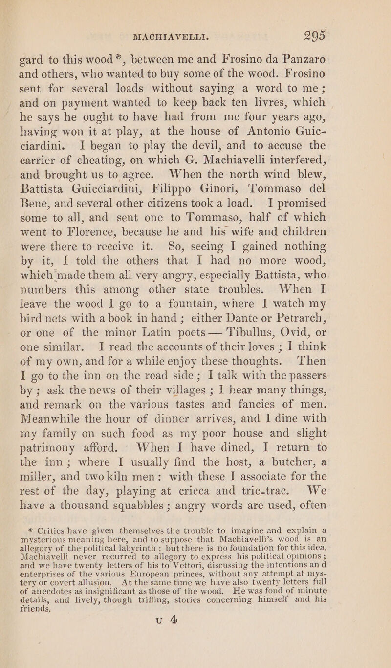 gard to this wood*, between me and Frosino da Panzaro and others, who wanted to buy some of the wood. Frosino sent for several loads without saying a word to me; and on payment wanted to keep back ten livres, which he says he ought to have had from me four years ago, having won it at play, at the house of Antonio Guic- ciardini. I began to play the devil, and to accuse the carrier of cheating, on which G. Machiavelli interfered, and brought us to agree. When the north wind blew, Battista Guicciardini, Filippo Ginori, Tommaso del Bene, and several other citizens took a load. I promised some to all, and sent one to Tommaso, half of which went to Florence, because he and his wife and children were there to receive it. So, seeing I gained nothing by it, I told the others that I had no more wood, which made them all very angry, especially Battista, who numbers this among other state troubles. When I leave the wood I go to a fountain, where I watch my bird nets with a book in hand ; either Dante or Petrarch, or one of the minor Latin poets — Tibullus, Ovid, or one similar. I read the accounts of their loves ; I think of my own, and for a while enjoy these thoughts. Then I go to the inn on the road side; I talk with the passers by ; ask the news of their villages ; 1 hear many things, and remark on the various tastes and fancies of men. Meanwhile the hour of dinner arrives, and I dine with my family on such food as my poor house and slight patrimony afford. When I have dined, I return to the inn; where I usually find the host, a butcher, a miller, and two kiln men: with these I associate for the rest of the day, playing at cricca and tric-trac. We have a thousand squabbles ; angry words are used, often * Critics have given themselves the trouble to imagine and explain a mysterious meaning here, and to suppose that Machiavelli’s wood is an allegory of the political labyrinth : but there is no foundation for this idea. Machiavelli never recurred to allegory to express his political opinions ; and we have twenty letters of his to Vettori, discussing the intentions and enterprises of the various European princes, without any attempt af mys- tery or covert allusion. At the same time we have also twenty letters full of anecdotes as insignificant as those of the wood. He was fond of minute details, and lively, though trifling, stories concerning himself and his friends, u 4