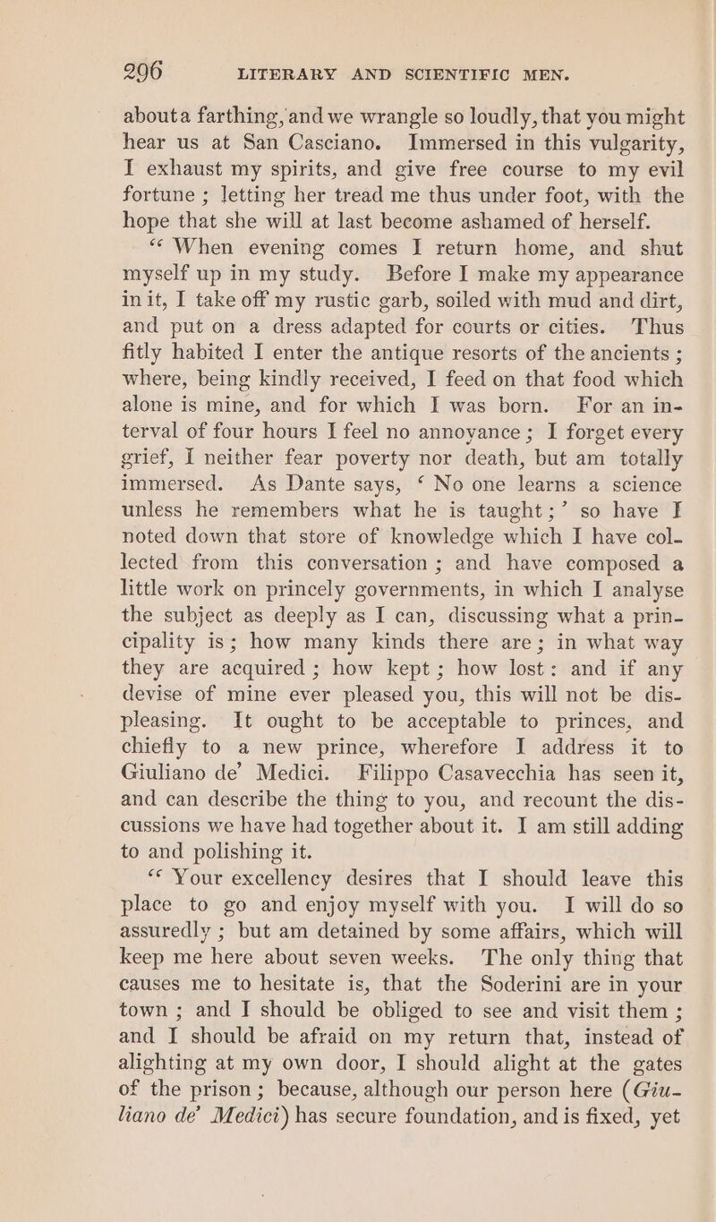 abouta farthing, and we wrangle so loudly, that you might hear us at San Casciano. Immersed in this vulgarity, I exhaust my spirits, and give free course to my evil fortune ; letting her tread me thus under foot, with the hope that she will at last become ashamed of herself. ‘* When evening comes I return home, and shut myself up in my study. Before I make my appearance init, I take off my rustic garb, soiled with mud and dirt, and put on a dress adapted for courts or cities. Thus fitly habited I enter the antique resorts of the ancients ; where, being kindly received, I feed on that food which alone is mine, and for which I was born. For an in- terval of four hours I feel no annoyance ; I forget every grief, I neither fear poverty nor death, but am totally immersed. As Dante says, ‘ No one learns a science unless he remembers what he is taught;’ so have fF noted down that store of knowledge which I have col- lected from this conversation ; and have composed a little work on princely governments, in which I analyse the subject as deeply as I can, discussing what a prin- cipality is; how many kinds there are; in what way they are acquired ; how kept ; how lost: and if any devise of mine ever pleased you, this will not be dis- pleasing. It ought to be acceptable to princes, and chiefly to a new prince, wherefore I address it to Giuliano de’ Medici. Filippo Casavecchia has seen it, and can describe the thing to you, and recount the dis- cussions we have had together about it. I am still adding to and polishing it. ** Your excellency desires that I should leave this place to go and enjoy myself with you. I will do so assuredly ; but am detained by some affairs, which will keep me here about seven weeks. The only thing that causes me to hesitate is, that the Soderini are in your town ; and I should be obliged to see and visit them ; and I should be afraid on my return that, instead of alighting at my own door, I should alight at the gates of the prison ; because, although our person here (Giu- liano de’ Medici) has secure foundation, and is fixed, yet