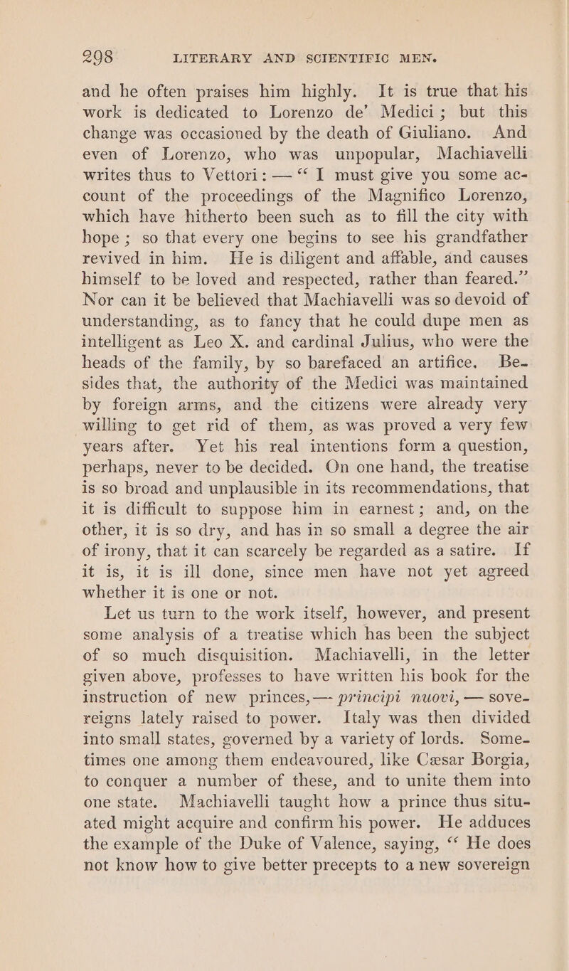 and he often praises him highly. It is true that his work is dedicated to Lorenzo de’ Medici; but this change was occasioned by the death of Giuliano. And even of Lorenzo, who was unpopular, Machiavelli writes thus to Vettori: — “ I must give you some ac- count of the proceedings of the Magnifico Lorenzo, which have hitherto been such as to fill the city with hope ; so that every one begins to see his grandfather revived in him. He is diligent and affable, and causes himself to be loved and respected, rather than feared.” Nor can it be believed that Machiavelli was so devoid of understanding, as to fancy that he could dupe men as intelligent as Leo X. and cardinal Julius, who were the heads of the family, by so barefaced an artifice. Be- sides that, the authority of the Medici was maintained by foreign arms, and the citizens were already very willing to get rid of them, as was proved a very few years after. Yet his real intentions form a question, perhaps, never to be decided. On one hand, the treatise is so broad and unplausible in its recommendations, that it is difficult to suppose him in earnest; and, on the other, it is so dry, and has in so small a degree the air of irony, that it can scarcely be regarded as a satire. If it is, it is ill done, since men have not yet agreed whether it is one or not. Let us turn to the work itself, however, and present some analysis of a treatise which has been the subject of so much disquisition. Machiavelli, in the letter given above, professes to have written his book for the instruction of new princes,— principi nuovi, — sove- reigns lately raised to power. Italy was then divided into small states, governed by a variety of lords. Some- times one among them endeavoured, like Cesar Borgia, to conquer a number of these, and to unite them into one state. Machiavelli taught how a prince thus situ- ated might acquire and confirm his power. He adduces the example of the Duke of Valence, saying, ‘* He does not know how to give better precepts to a new sovereign