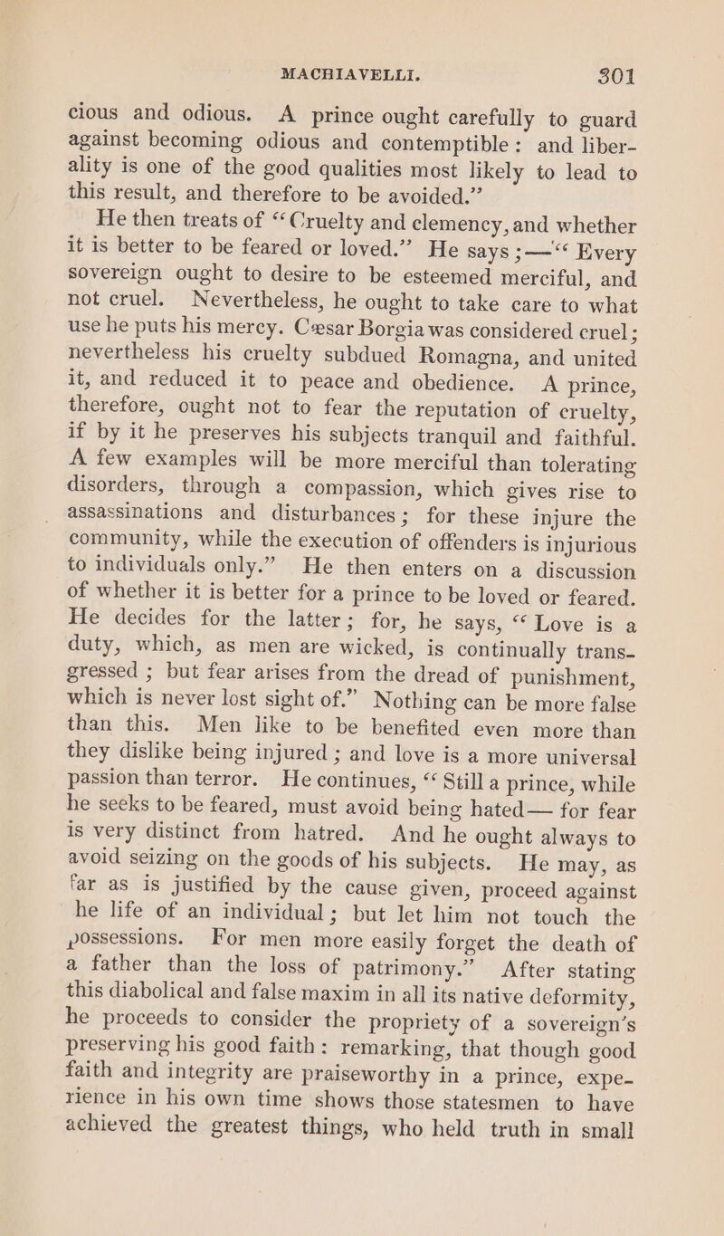 cious and odious. A prince ought carefully to guard against becoming odious and contemptible: and liber- ality is one of the good qualities most likely to lead to this result, and therefore to be avoided.” He then treats of “Cruelty and clemency, and whether it is better to be feared or loved.” He says ;—“ Every sovereign ought to desire to be esteemed merciful, and not cruel. Nevertheless, he ought to take care to what use he puts his mercy. Cesar Borgia was considered cruel : nevertheless his cruelty subdued Romagna, and united it, and reduced it to peace and obedience. <A prince, therefore, ought not to fear the reputation of cruelty, if by it he preserves his subjects tranquil and faithful. A few examples will be more merciful than tolerating disorders, through a compassion, which gives rise to assassinations and disturbances; for these injure the community, while the execution of offenders is injurious to individuals only.” He then enters on a discussion of whether it is better for a prince to be loved or feared. He decides for the latter; for, he says, ‘* Love is a duty, which, as men are wicked, is continually trans. gressed ; but fear arises from the dread of punishment, which is never lost sight of.” Nothing can be more false than this. Men like to be benefited even more than they dislike being injured ; and love is a more universal passion than terror. He continues, “ Still a prince, while he seeks to be feared, must avoid being hated — for fear is very distinct from hatred. And he ought always to avoid seizing on the goods of his subjects. He may, as ‘ar as is justified by the cause given, proceed against he life of an individual; but let him not touch the possessions. For men more easily forget the death of a father than the loss of patrimony.” After stating this diabolical and false maxim in all its native deformity, he proceeds to consider the propriety of a sovereign’s preserving his good faith: remarking, that though good faith and integrity are praiseworthy in a prince, expe- rience in his own time shows those statesmen to have achieved the greatest things, who held truth in small