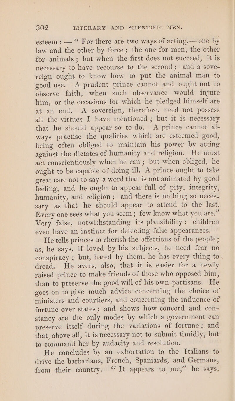 esteem : — “ For there are two ways of acting,— one by law and the other by force ; the one for men, the other for animals; but when the first does not succeed, it is necessary to have recourse to the second; and a sove- reion ought to know how to put the animal man to good use. A prudent prince cannot and ought not to observe faith, when such observance would injure him, or the occasions for which he pledged himself are at an end. A sovereign, therefore, need not possess all the virtues I have mentioned ; but it is necessary that he should appear so to do. A prince cannot al- ways practise the qualities which are esteemed good, being often obliged to maintain his power by acting against the dictates of humanity and religion. He must act conscientiously when he can; but when obliged, he ought to be capable of doing ill. A prince ought to take great care not to say a word that is not animated by good feeling, and he ought to appear full of pity, integrity, humanity, and religion ; and there is nothing so neces- sary as that he should appear to attend to the last. Every one sees what you seem; few know what you are.” Very false, notwithstanding its plausibility: children even have an instinct for detecting false appearances. He tells princes to cherish the affections of the people ; as, he says, if loved by his subjects, he need fear no conspiracy ; but, hated by them, he has every thing to. dread. He avers, also, that it is easier for a newly raised prince to make friends of those who opposed bim, than to preserve the good will of his own partisans. He goes on to give much advice concerning the choice of ministers and courtiers, and concerning the influence of fortune over states; and shows how concord and con- stancy are the only modes by which a government can preserve itself during the variations of fortune ; and that, above all, it is necessary not to submit timidly, but to command her by audacity and resolution. He concludes by an exhortation to the Italians to drive the barbarians, French, Spaniards, and Germans, from their country. ‘“ It appears to me,” he says,