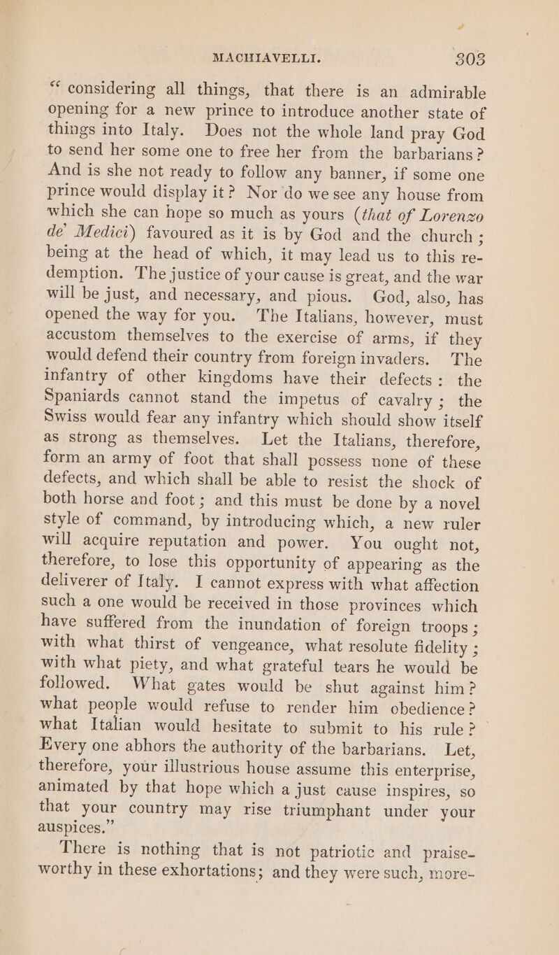 PA MACHIAVELLI. 303 ** considering all things, that there is an admirable opening for a new prince to introduce another state of things into Italy. Does not the whole land pray God to send her some one to free her from the barbarians ? And is she not ready to follow any banner, if some one prince would display it? Nor do we see any house from which she can hope so much as yours (that of Lorenzo de’ Medici) favoured as it is by God and the church 3 being at the head of which, it may lead us to this re- demption. The justice of your cause is great, and the war will be just, and necessary, and pious. God, also, has opened the way for you. The Italians, however, must accustom themselves to the exercise of arms, if they would defend their country from foreign invaders. The infantry of other kingdoms have their defects: the Spaniards cannot stand the impetus of cavalry ; the Swiss would fear any infantry which should show itself as strong as themselves. Let the Italians, therefore, form an army of foot that shall possess none of these defects, and which shall be able to resist the shock of both horse and foot ; and this must be done by a novel style of command, by introducing which, a new ruler will acquire reputation and power. You ought not, therefore, to lose this opportunity of appearing as the deliverer of Italy. I cannot express with what affection such a one would be received in those provinces which have suffered from the inundation of foreign troops ; with what thirst of vengeance, what resolute fidelity ; with what piety, and what grateful tears he would be followed. What gates would be shut against him? what people would refuse to render him obedience? what Italian would hesitate to submit to his rule? — Every one abhors the authority of the barbarians. Let, therefore, your illustrious house assume this enterprise, animated by that hope which a just cause inspires, so that your country may rise triumphant under your auspices.” There is nothing that is not patriotic and praise- worthy in these exhortations; and they were such, more-