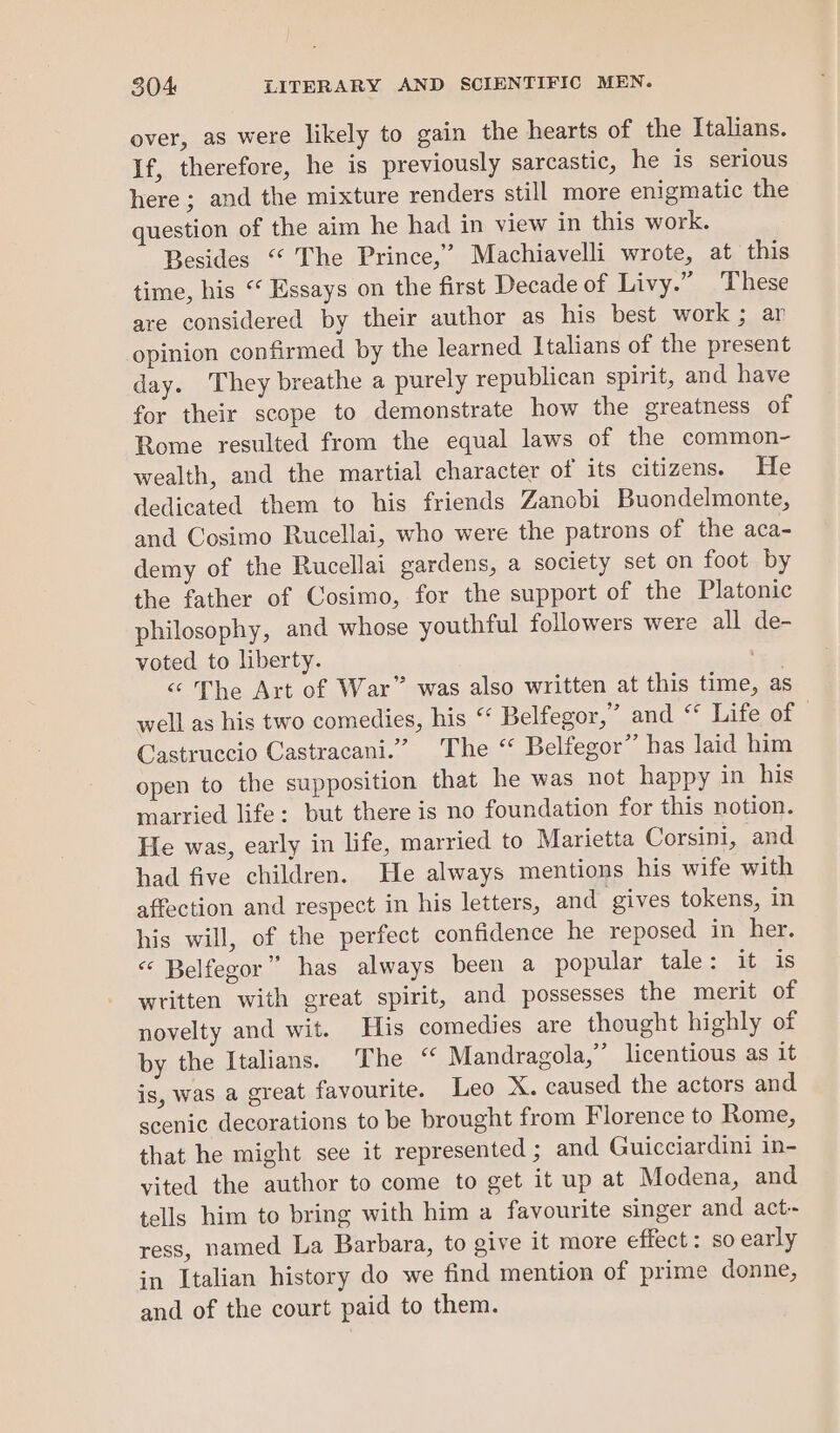 over, as were likely to gain the hearts of the Italians. If, therefore, he is previously sarcastic, he is serious here ; and the mixture renders still more enigmatic the question of the aim he had in view in this work. Besides “‘ The Prince,” Machiavelli wrote, at this time, his “ Essays on the first Decade of Livy.” These are considered by their author as his best work; ar opinion confirmed by the learned Italians of the present day. They breathe a purely republican spirit, and have for their scope to demonstrate how the greatness of Rome resulted from the equal laws of the common- wealth, and the martial character of its citizens. He dedicated them to his friends Zanobi Buondelmonte, and Cosimo Rucellai, who were the patrons of the aca- demy of the Rucellai gardens, a society set on foot by the father of Cosimo, for the support of the Platonic philosophy, and whose youthful followers were all de- voted to liberty. “ The Art of War” was also written at this time, as well as his two comedies, his “‘ Belfegor,” and ‘* Life of Castruccio Castracani.” The “ Belfegor” has laid him open to the supposition that he was not happy in his married life: but there is no foundation for this notion. He was, early in life, married to Marietta Corsini, and had five children. He always mentions his wife with affection and respect in his letters, and gives tokens, in his will, of the perfect confidence he reposed in her. «* Belfegor” has always been a popular tale: it is written with great spirit, and possesses the merit of novelty and wit. His comedies are thought highly of by the Italians. The “ Mandragola,”’ licentious as it is, was a great favourite. Leo X. caused the actors and scenic decorations to be brought from Florence to Rome, that he might see it represented ; and Guicciardini in- vited the author to come to get it up at Modena, and tells him to bring with him a favourite singer and act- ress, named La Barbara, to give it more effect : so early in Italian history do we find mention of prime donne, and of the court paid to them.