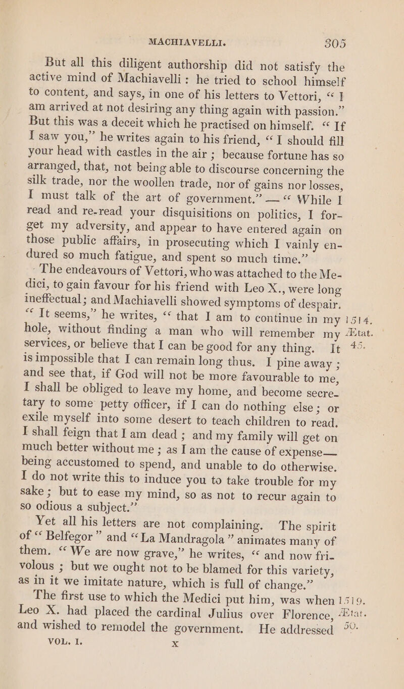 But all this diligent authorship did not satisfy the active mind of Machiavelli: he tried to school himself to content, and says, in one of his letters to Vettori, “1 am arrived at not desiring any thing again with passion.” But this was a deceit which he practised on himself. “ If I saw you,” he writes again to his friend, “I should fill your head with castles in the air ; because fortune has so arranged, that, not being able to discourse concerning the silk trade, nor the woollen trade, nor of gains nor losses, I must talk of the art of government.’ — “ While | read and re-read your disquisitions on politics, I for- get my adversity, and appear to have entered again on those public affairs, in prosecuting which I vainly en- dured so much fatigue, and spent so much time.” - The endeavours of Vettori, who was attached to the Me- dici, to gain favour for his friend with Leo X., were long ineffectual ; and Machiavelli showed symptoms of despair. “* It seems,” he writes, ‘“ that I am to continue in my hole, without finding a man who will remember my services, or believe that I can be good for any thing. It is impossible that I can remain long thus. I pine away ; and see that, if God will not be more favourable to me, I shall be obliged to leave my home, and become secre. tary to some petty officer, if I can do nothing else; or exile myself into some desert to teach children to read, I shall feign that Iam dead ; and my family will get on much better without me ; as I am the cause of expense— being accustomed to spend, and unable to do otherwise. I do not write this to induce you to take trouble for my sake ; but to ease my mind, so as not to recur again to so odious a subject.’’ Yet all his letters are not complaining. The spirit of “ Belfegor ” and “La Mandragola ” animates many of them. “ We are now grave,” he writes, “* and now fri- volous ; but we ought not to be blamed for this variety, as in it we imitate nature, which is full of change.” The first use to which the Medici put him, was when Leo X. had placed the cardinal Julius over Florence, and wished to remodel the government. He addressed VOL. I. xX 1514, AXtat. 45. 1519, fiitat. pO.