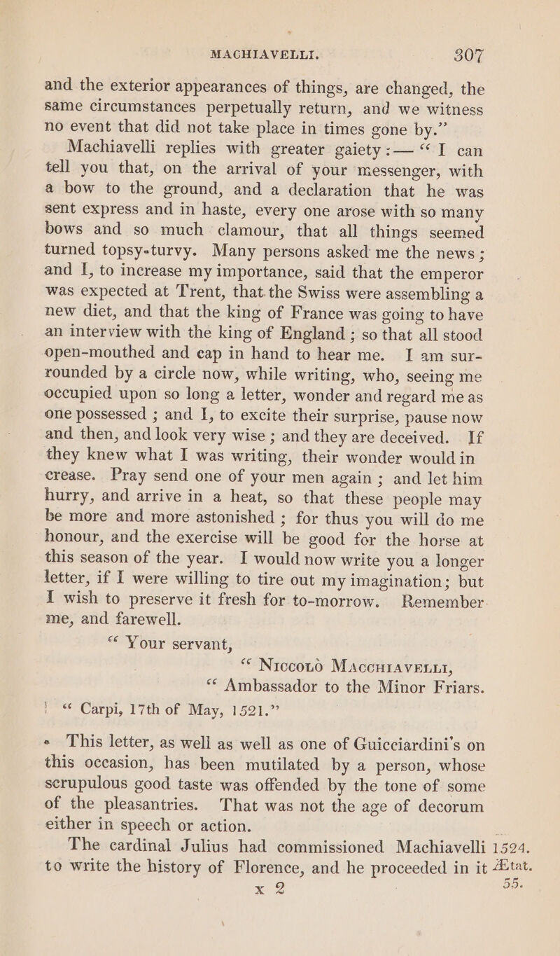 and the exterior appearances of things, are changed, the same circumstances perpetually return, and we witness no event that did not take place in times gone by.” Machiavelli replies with greater gaiety :— “I can tell you that, on the arrival of your messenger, with a bow to the ground, and a declaration that he was sent express and in haste, every one arose with so many bows and so much clamour, that all things seemed turned topsy-turvy. Many persons asked me the news; and I, to increase my importance, said that the emperor was expected at Trent, that.the Swiss were assembling a new diet, and that the king of France was going to have an interview with the king of England ; so that all stood open-mouthed and eap in hand to hear me. I am sur- rounded by a circle now, while writing, who, seeing me occupied upon so long a letter, wonder and regard me as one possessed ; and I, to excite their surprise, pause now and then, and look very wise ; and they are deceived. If they knew what I was writing, their wonder would in crease. Pray send one of your men again ; and let him hurry, and arrive in a heat, so that these people may be more and more astonished ; for thus you will do me honour, and the exercise will be good for the horse at this season of the year. I would now write you a longer letter, if I were willing to tire out my imagination; but I wish to preserve it fresh for to-morrow. Remember me, and farewell. “* Your servant, “* Niccoto MaccHraveLit, ** Ambassador to the Minor Friars. ' Carpi, 17th of May, 1521.” « This letter, as well as well as one of Guicciardini’s on this occasion, has been mutilated by a person, whose scrupulous good taste was offended by the tone of some of the pleasantries. That was not the age of decorum either in speech or action. a The cardinal Julius had commissioned Machiavelli 1524. to write the history of Florence, and he proceeded in it tat. lend x 2 iti