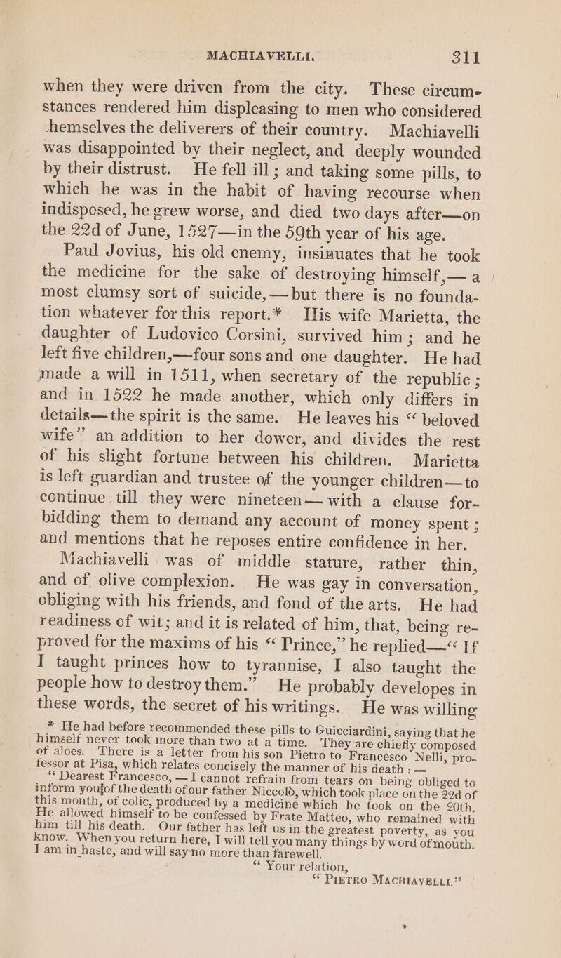 when they were driven from the city. These circum- stances rendered him displeasing to men who considered +hemselves the deliverers of their country. Machiavelli was disappointed by their neglect, and deeply wounded by their distrust. He fell ill; and taking some pills, to which he was in the habit of having recourse when indisposed, he grew worse, and died two days after—on the 22d of June, 1527—in the 59th year of his age. Paul Jovius, his old enemy, insinuates that he took the medicine for the sake of destroying himself,— a most clumsy sort of suicide,—but there is no founda- tion whatever for this report.* His wife Marietta, the daughter of Ludovico Corsini, survived him; and he left five children,—four sons and one daughter. He had made a will in 1511, when secretary of the republic ; and in 1522 he made another, which only differs in details—the spirit is the same. He leaves his “ beloved wife” an addition to her dower, and divides the rest of his slight fortune between his children. Marietta is left guardian and trustee of the younger children—to continue till they were nineteen—with a clause for- bidding them to demand any account of money spent ; and mentions that he reposes entire confidence in her. Machiavelli was of middle stature, rather thin, and of olive complexion. He was gay in conversation, obliging with his friends, and fond of the arts. He had readiness of wit; and it is related of him, that, being re- proved for the maxims of his “ Prince,” he replied—*“ If I taught princes how to tyrannise, I also taught the people how to destroy them.” He probably developes in these words, the secret of his writings. He was willing * He had before recommended these pills to Guicciardini, saying that he ‘himself never took more than two at a time. They are chiefly composed of aloes. There is a letter from his son Pietro to Francesco Nelli, pro- fessor at Pisa, which relates concisely the manner of his death : — “ Dearest Francesco, —I cannot refrain from tears on being obliged to inform youjof the death of our father Niccold, which took place on the 22d of this month, of colic, produced by a medicine which he took on the 20th. He allowed himself to be confessed by Frate Matteo, who remained with him till his death. Our father has left us in the greatest poverty, as you know. When you return here, I will tell you many things by word of mouth. J am in haste, and will sayno more than farewell. * Your relation, “* PreTRO MACHIAVELLI,”