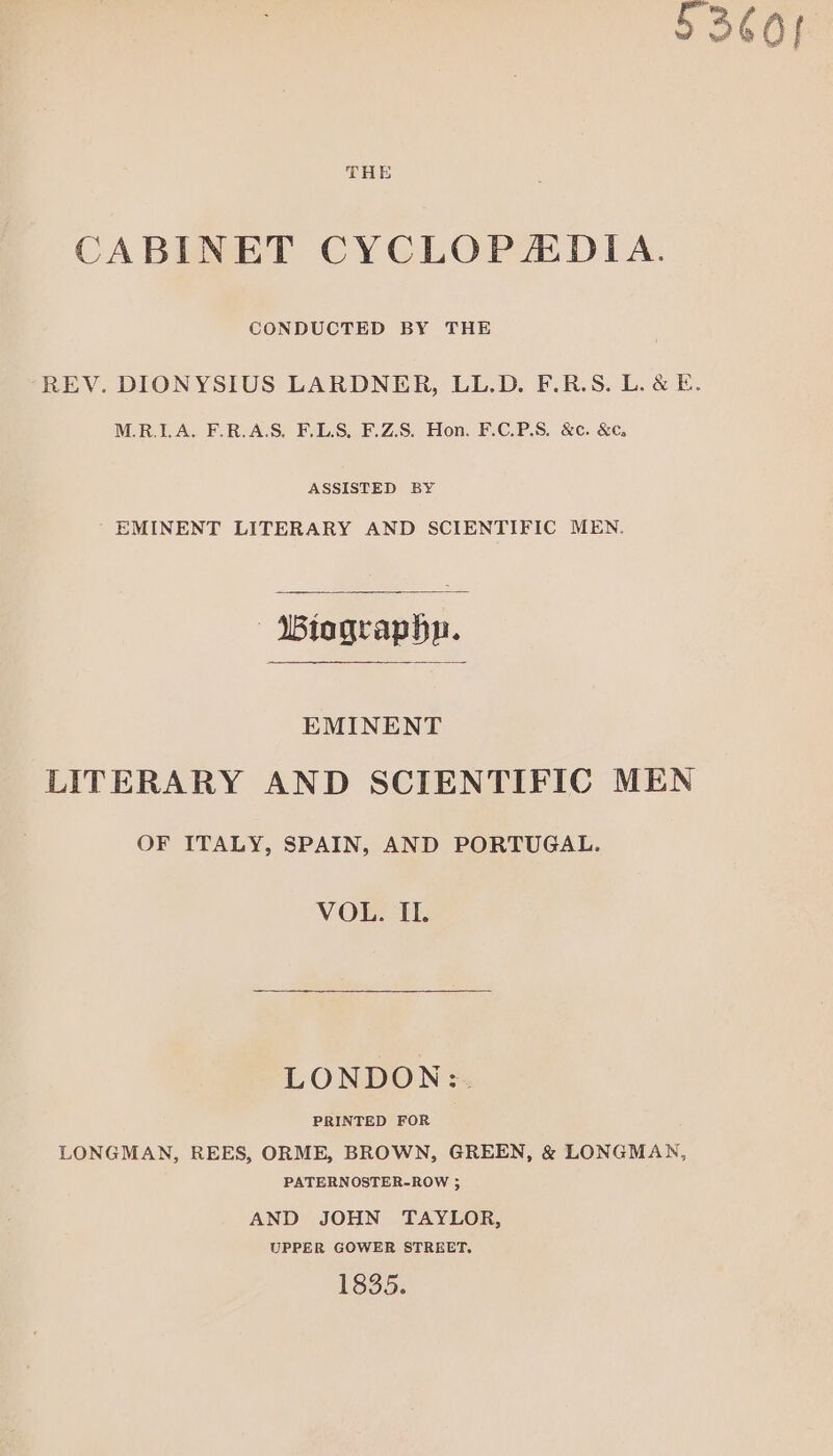CABINET CYCLOPADIA. CONDUCTED BY THE REV. DIONYSIUS LARDNER, LL.D. F.R.S. L. &amp; E. M.R.LA, F.R.A.S. F.LS, F.Z.S. Hon. F.C.P.S. &amp;c. &amp;€, ASSISTED BY ' EMINENT LITERARY AND SCIENTIFIC MEN. |“ Wiographn. EMINENT LITERARY AND SCIENTIFIC MEN OF ITALY, SPAIN, AND PORTUGAL. VOL. IL. LONDON:. PRINTED FOR LONGMAN, REES, ORME, BROWN, GREEN, &amp; LONGMAN, PATERNOSTER-ROW 5 AND JOHN TAYLOR, UPPER GOWER STREET. 1835.