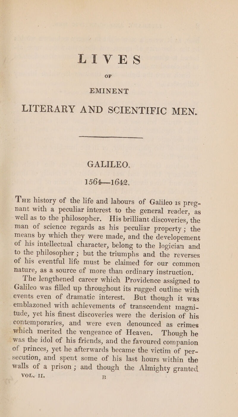 LIVES OF EMINENT LITERARY AND SCIENTIFIC MEN. GALILEO. 1564—1642. Tue history of the life and labours of Galileo 1s preg- nant with a peculiar interest to the general reader, as well as to the philosopher. His brilliant discoveries, the man of science regards as his peculiar property ; the means by which they were made, and the developement of his intellectual character, belong to the logician and to the philosopher ; but the triumphs and the reverses of his eventful life must be claimed for our common nature, as a source of more than ordinary instruction. The lengthened career which Providence assigned to Galileo was filled up throughout its rugged outline with events even of dramatic interest. But though it was emblazoned with achievements of transcendent magni- tude, yet his finest discoveries were the derision of his contemporaries, and were even denounced as crimes which merited the vengeance of Heaven. Though he was the idol of his friends, and the favoured companion of princes, yet he afterwards became the victim of per- secution, and spent some of his last hours within the walls of a prison; and though the Almighty granted