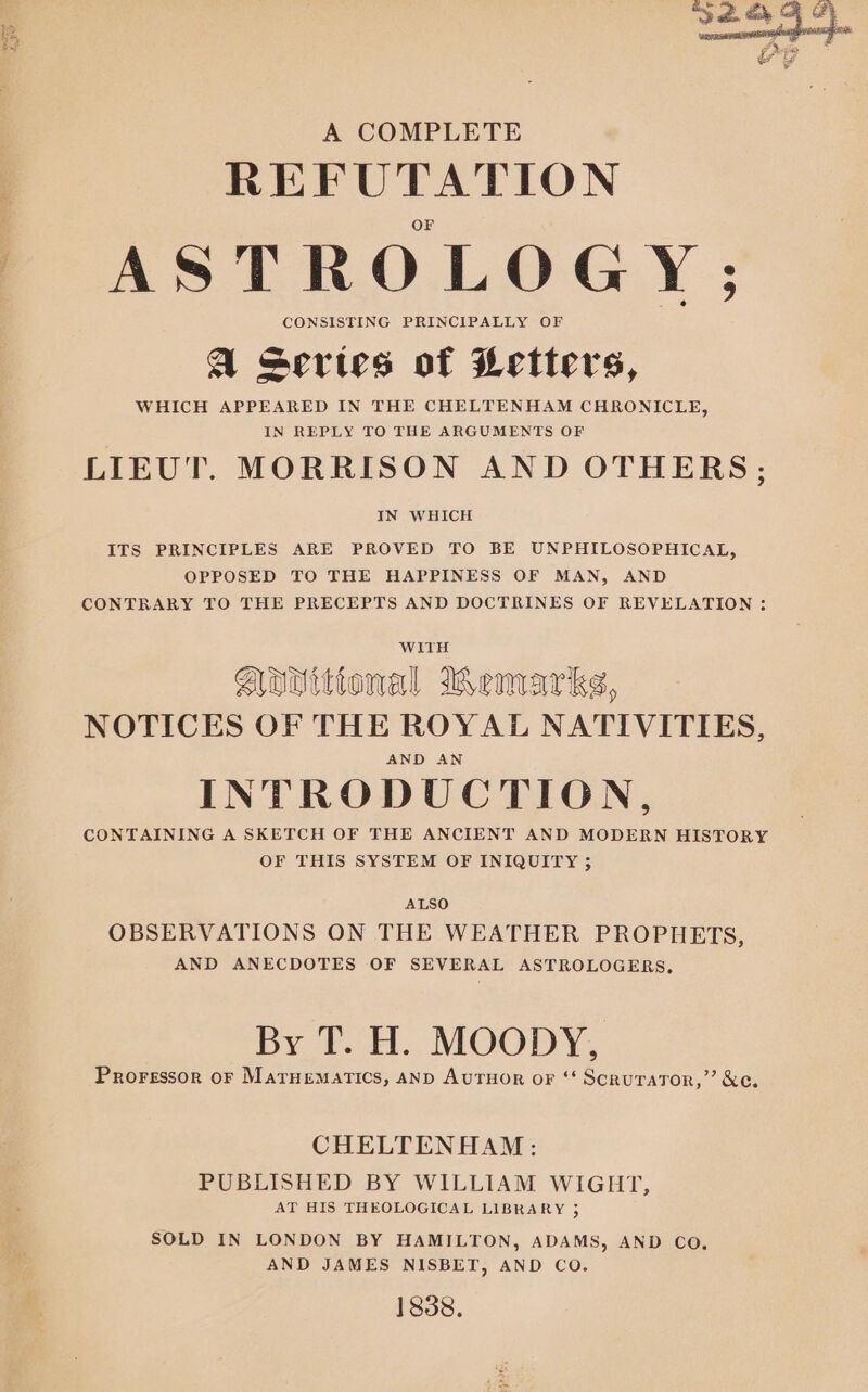 REFUTATION ASTROLOGY; CONSISTING PRINCIPALLY OF QA series of Letters, WHICH APPEARED IN THE CHELTENHAM CHRONICLE, IN REPLY TO THE ARGUMENTS OF LIEUT. MORRISON AND OTHERS; IN WHICH ITS PRINCIPLES ARE PROVED TO BE UNPHILOSOPHICAL, OPPOSED TO THE HAPPINESS OF MAN, AND CONTRARY TO THE PRECEPTS AND DOCTRINES OF REVELATION ; Aovittonal Wemarks, NOTICES OF THE ROYAL NATIVITIES, AND AN INTRODUCTION, CONTAINING A SKETCH OF THE ANCIENT AND MODERN HISTORY OF THIS SYSTEM OF INIQUITY ; ALSO OBSERVATIONS ON THE WEATHER PROPHETS, AND ANECDOTES OF SEVERAL ASTROLOGERS, By T. H. MOODY, Proressor oF Maruematics, anD Auruor or ‘‘ Scrurator,”’ &amp;e. CHELTENHAM: PUBLISHED BY WILLIAM WIGHT, AT HIS THEOLOGICAL LIBRARY 35 SOLD IN LONDON BY HAMILTON, ADAMS, AND CO. AND JAMES NISBET, AND CO. 1838.