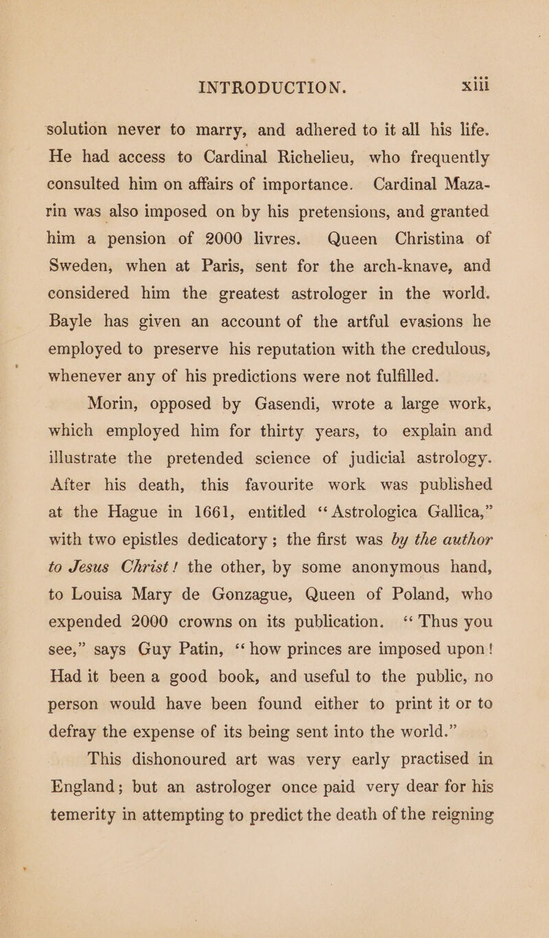 solution never to marry, and adhered to it all his life. He had access to Cardinal Richelieu, who frequently consulted him on affairs of importance. Cardinal Maza- rin was also imposed on by his pretensions, and granted him a pension of 2000 livres. Queen Christina of Sweden, when at Paris, sent for the arch-knave, and considered him the greatest astrologer in the world. Bayle has given an account of the artful evasions he employed to preserve his reputation with the credulous, whenever any of his predictions were not fulfilled. Morin, opposed by Gasendi, wrote a large work, which employed him for thirty years, to explain and illustrate the pretended science of judicial astrology. After his death, this favourite work was published at the Hague in 1661, entitled ‘ Astrologica Gallica,” with two epistles dedicatory ; the first was by the author to Jesus Christ! the other, by some anonymous hand, to Louisa Mary de Gonzague, Queen of Poland, who expended 2000 crowns on its publication. ‘Thus you &gt; see,” says Guy Patin, ‘‘ how princes are imposed upon! Had it been a good book, and useful to the public, no person would have been found either to print it or to defray the expense of its being sent into the world.” This dishonoured art was very early practised in England; but an astrologer once paid very dear for his temerity in attempting to predict the death of the reigning