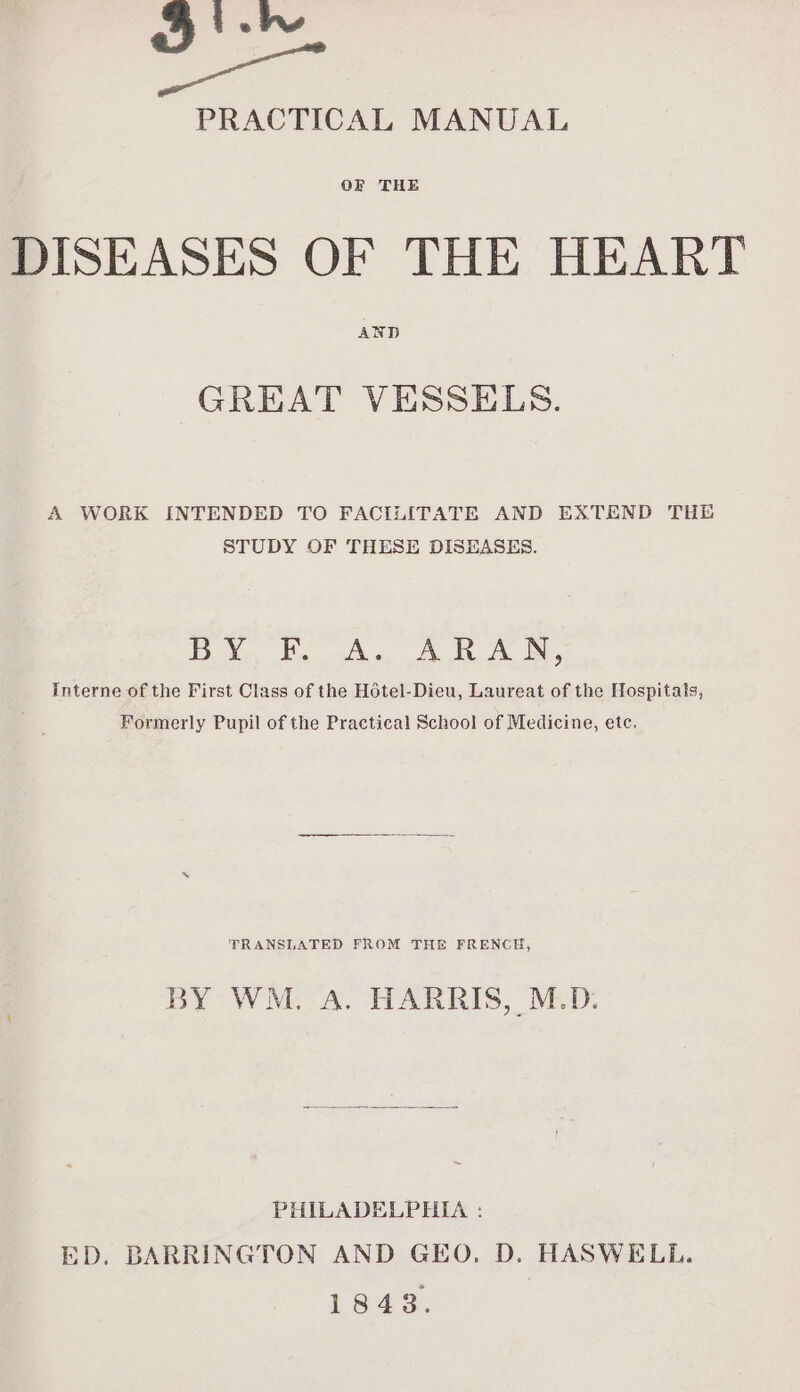 = PRACTICAL MANUAL OF THE DISEASES OF THE HEART AND GREAT VESSELS. A WORK INTENDED TO FACILITATE AND EXTEND THE STUDY OF THESE DISEASES. Sy A. CRU Interne of the First Class of the Hotel-Dieu, Laureat of the Hospitals, Formerly Pupil of the Practical School of Medicine, etc. TRANSLATED FROM THE FRENCH, BY WM. A. HARRIS, M.D. PHILADELPHIA : ED, BARRINGTON AND GEO, D. HASWELL. 1843.