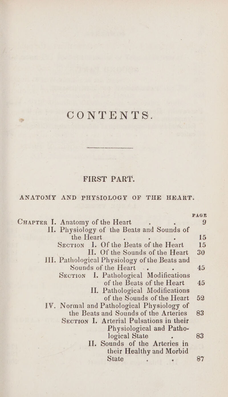 CONTENTS. FIRST PART. Cuaprer I. Anatomy of the Heart : II. Physiology of the Beats and Sounds of the Heart Section I. Of the Beats sie Heart II. Of the Sounds of the Heart IT. Pathological Physiology of the Beats and Sounds of the Heart SECTION I. Pathological Modifications of the Beats of the Heart IJ, Pathological Modifications of the Sounds of the Heart IV. Normal and Pathological Physiology of the Beats and Sounds of the Arteries SECTION I. Arterial Pulsations in their Physiological and Patho- logical State If, Sounds of the Arteries in their Healthy and Morbid State à ‘ 87