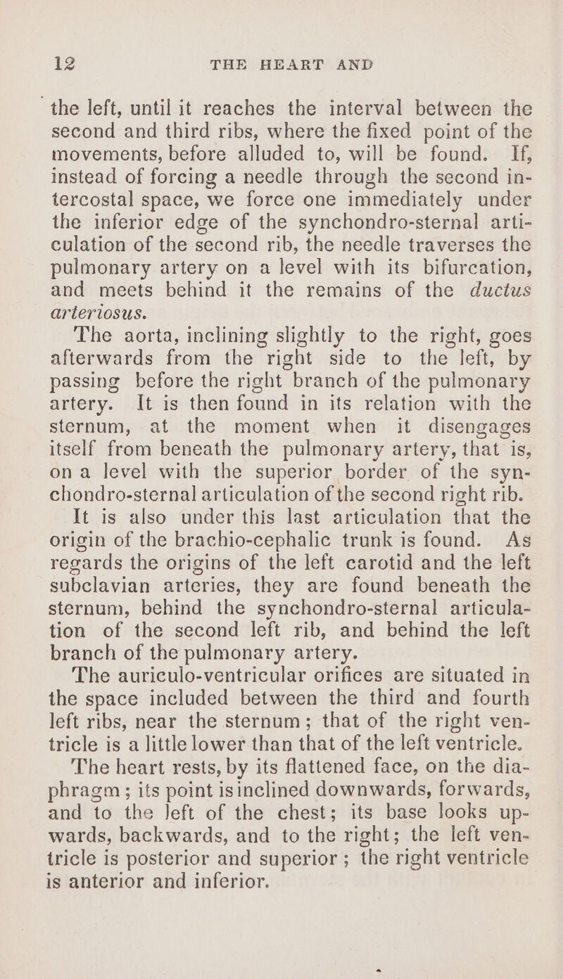 the left, until it reaches the interval between the second and third ribs, where the fixed point of the movements, before alluded to, will be found. Hf, instead of forcing a needle through the second in- tercostal space, we force one immediately under the inferior edge of the synchondro-sternal arti- culation of the second rib, the needle traverses the pulmonary artery on a level with its bifurcation, and meets behind it the remains of the ductus arteriosus. The aorta, inclining slightly to the right, goes afterwards from the right side to the left, by passing before the right branch of the pulmonary artery. It is then found in its relation with the sternum, at the moment when it disengages itself from beneath the pulmonary artery, that is, ona level with the superior border of the syn- chondro-sternal articulation of the second right rib. It is also under this last articulation that the origin of the brachio-cephalic trunk is found. As regards the origins of the left carotid and the left subclavian arteries, they are found beneath the sternum, behind the synchondro-sternal articula- tion of the second left rib, and behind the left branch of the pulmonary artery. The auriculo-ventricular orifices are situated in the space included between the third and fourth left ribs, near the sternum; that of the right ven- tricle is a little lower than that of the left ventricle. The heart rests, by its flattened face, on the dia- phragm; its point isinclined downwards, forwards, and to the Jeft of the chest; its base looks up- wards, backwards, and to the right; the left ven- tricle is posterior and superior ; the right ventricle is anterior and inferior.