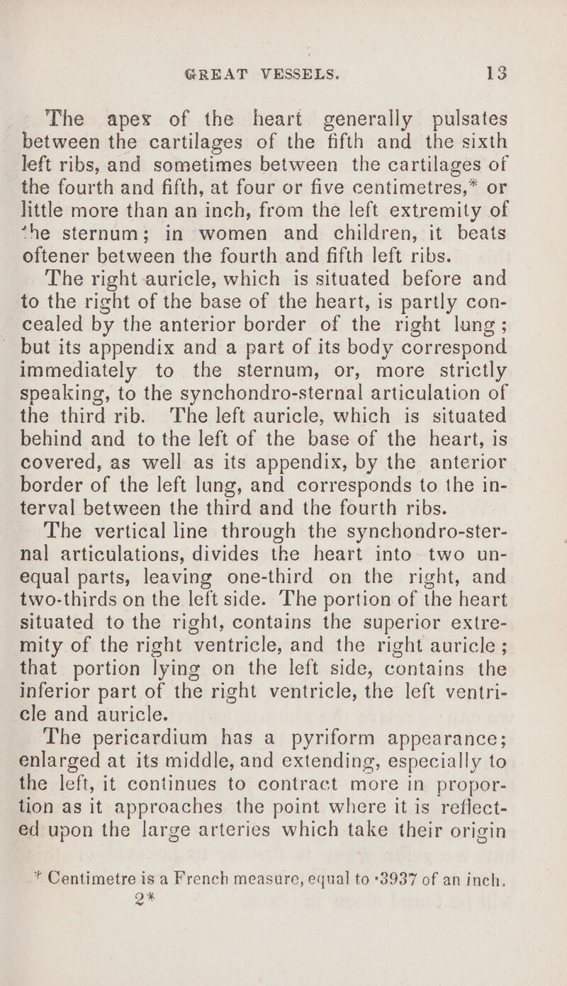 The apex of the heart generally pulsates between the cartilages of the fifth and the sixth left ribs, and sometimes between the cartilages of the fourth and fifth, at four or five centimetres,* or little more than an inch, from the left extremity of ‘he sternum; in women and children, it beats oftener between the fourth and fifth left ribs. The right auricle, which is situated before and to the right of the base of the heart, is partly con- cealed by the anterior border of the right lung ; _ but its appendix and a part of its body correspond immediately to the sternum, or, more strictly speaking, to the synchondro-sternal articulation of the third rib. The left auricle, which is situated behind and to the left of the base of the heart, is covered, as well as its appendix, by the anterior border of the left lung, and corresponds to the in- terval between the third and the fourth ribs. The vertical line through the synchondro-ster- nal articulations, divides the heart into two un- equal parts, leaving one-third on the right, and two-thirds on the left side. The portion of the heart situated to the right, contains the superior extre- mity of the right ventricle, and the right auricle ; that portion lying on the left side, contains the inferior part of the right ventricle, the left ventri- cle and auricle. The pericardium has a pyriform appearance; enlarged at its middle, and extending, especially to the left, it continues to contract more in propor- tion as it approaches the point where it is reflect- ed upon the large arteries which take their origin * Centimetre is a French measure, equal to 3937 of an inch, 2%