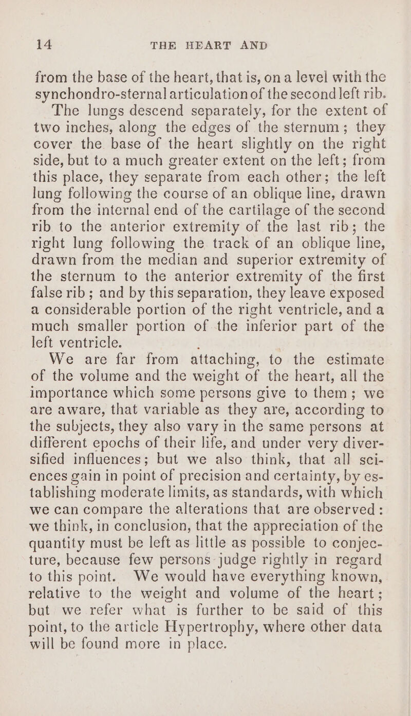 from the base of the heart, that is, on a level with the synchondro-sternal articulation of the second left rib. The lungs descend separately, for the extent of two inches, along the edges of the sternum; they cover the base of the heart slightly on the right side, but to a much greater extent on the left; from this place, they separate from each other; the left lung following the course of an oblique line, drawn from the internal end of the cartilage of the second rib to the anterior extremity of the last rib; the right lung following the track of an oblique line, drawn from the median and superior extremity of the sternum to the anterior extremity of the first false rib; and by this separation, they leave exposed a considerable portion of the right ventricle, and a much smaller portion of the inferior part of the left ventricle. We are far from attaching, to the estimate of the volume and the weight of the heart, all the importance which some persons give to them ; we are aware, that variable as they are, according to the subjects, they also vary in the same persons at different epochs of their life, and under very diver- sified influences ; but we also think, that all sci- ences gain in point of precision and certainty, by es- tablishing moderate limits, as standards, with which we can compare the alterations that are observed: we think, in conclusion, that the appreciation of the quantity must be left as little as possible to conjec- ture, because few persons judge rightly in regard to this point. We would have everything known, relative to the weight and volume of the heart ; but we refer what is further to be said of this point, to the article Hypertrophy, where other data will be found more in place.