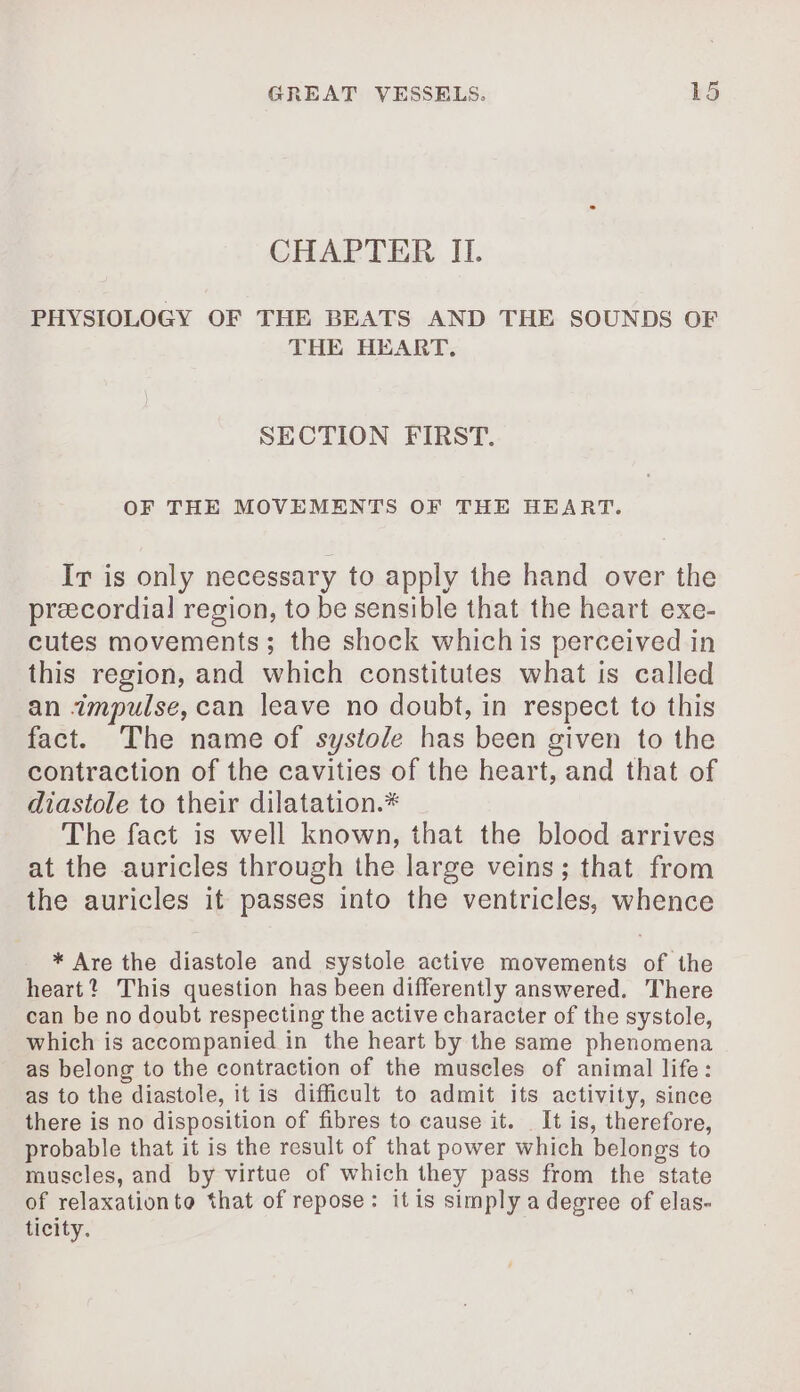 CHAPTER II. PHYSIOLOGY OF THE BEATS AND THE SOUNDS OF THE HEART, SECTION FIRST. OF THE MOVEMENTS OF THE HEART. Ir is only necessary to apply the hand over the præcordial region, to be sensible that the heart exe- cutes movements; the shock which is perceived in this region, and which constitutes what is called an impulse, can leave no doubt, in respect to this fact. The name of systole has been given to the contraction of the cavities of the heart, and that of diastole to their dilatation.* The fact is well known, that the blood arrives at the auricles through the large veins; that from the auricles it passes into the ventricles, whence * Are the diastole and systole active movements of the heart? This question has been differently answered. There can be no doubt respecting the active character of the systole, which is accompanied in the heart by the same phenomena as belong to the contraction of the muscles of animal life: as to the diastole, it is difficult to admit its activity, since there is no disposition of fibres to cause it. It is, therefore, probable that it is the result of that power which belongs to muscles, and by virtue of which they pass from the state of relaxationto that of repose: itis simply a degree of elas- ticity.