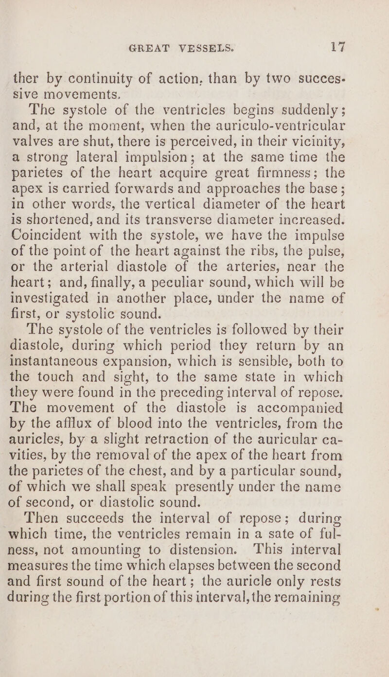 ther by continuity of action, than by two succes- sive movements, The systole of the ventricles begins suddenly ; and, at the moment, when the auriculo-ventricular valves are shut, there is perceived, in their vicinity, a strong lateral impulsion; at the same time the parietes of the heart acquire great firmness; the apex is carried forwards and approaches the base; in other words, the vertical diameter of the heart is shortened, and its transverse diameter increased. Coincident with the systole, we have the impulse of the point of the heart against the ribs, the pulse, or the arterial diastole of the arteries, near the heart; and, finally, a peculiar sound, which will be investigated in another place, under the name of first, or systolic sound. The systole of the ventricles is followed by their diastole, during which period they return by an instantaneous expansion, which is sensible, both to the touch and sight, to the same state in which they were found in the preceding interval of repose. The movement of the diastole is accompanied by the afflux of blood into the ventricles, from the auricles, by a slight retraction of the auricular ca- vities, by the removal of the apex of the heart from the parietes of the chest, and by a particular sound, of which we shall speak presently under the name of second, or diastolic sound. _ Then succeeds the interval of repose; during which time, the ventricles remain in a sate of ful- ness, not amounting to distension. This interval measures the time which elapses between the second and first sound of the heart; the auricle only rests during the first portion of this interval, the remaining