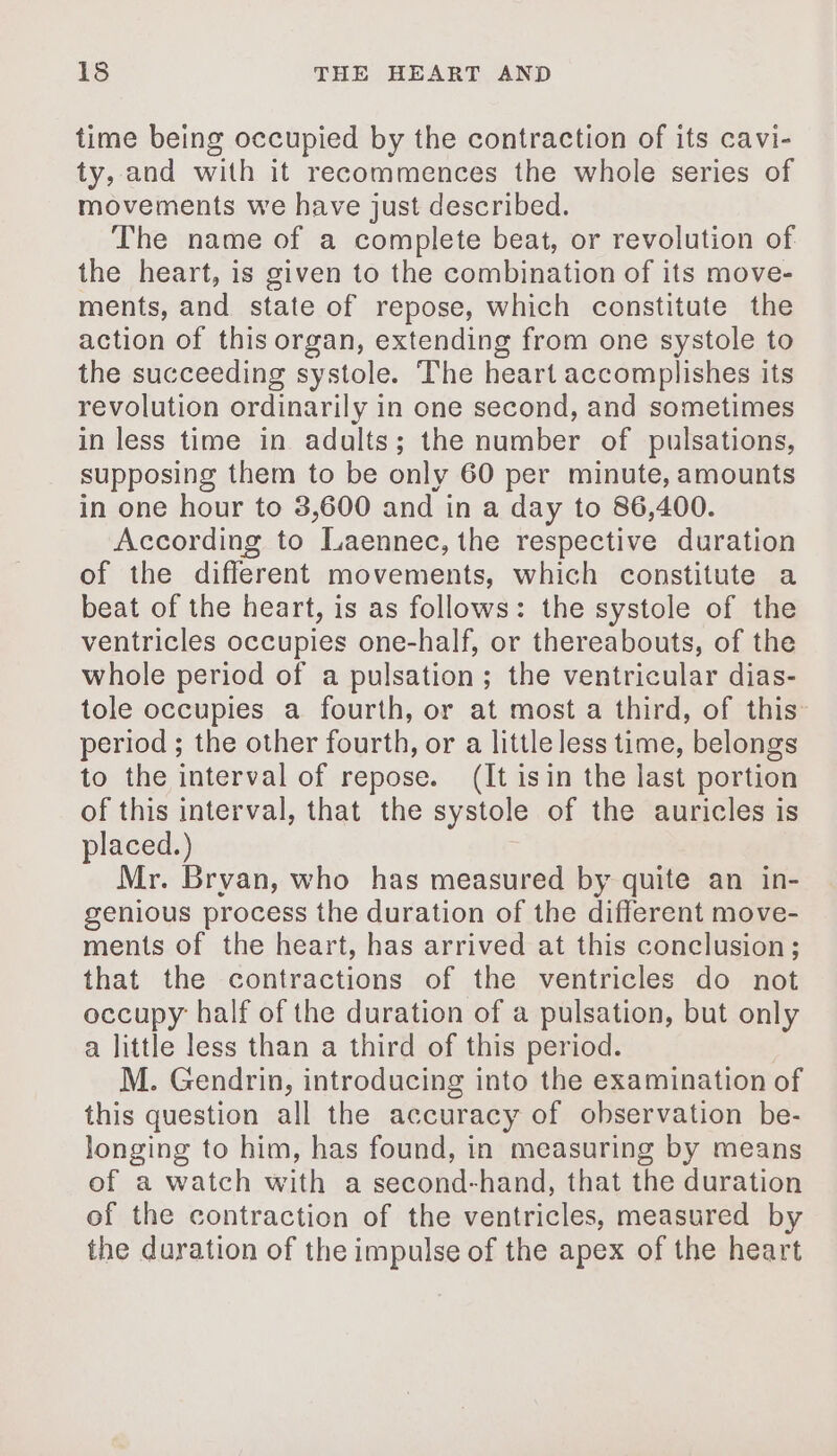 time being occupied by the contraction of its cavi- ty, and with it recommences the whole series of movements we have just described. The name of a complete beat, or revolution of the heart, is given to the combination of its move- ments, and state of repose, which constitute the action of this organ, extending from one systole to the succeeding systole. The heart accomplishes its revolution ordinarily in one second, and sometimes in less time in adults; the number of pulsations, supposing them to be only 60 per minute, amounts in one hour to 3,600 and in a day to 86,400. According to Laennec, the respective duration of the different movements, which constitute a beat of the heart, is as follows: the systole of the ventricles occupies one-half, or thereabouts, of the whole period of a pulsation; the ventricular dias- tole occupies a fourth, or at most a third, of this period ; the other fourth, or a little less time, belongs to the interval of repose. (It isin the last portion of this interval, that the systole of the auricles is placed.) | Mr. Brvan, who has measured by quite an in- genious process the duration of the different move- ments of the heart, has arrived at this conclusion; that the contractions of the ventricles do not occupy half of the duration of a pulsation, but only a little less than a third of this period. M. Gendrin, introducing into the examination of this question all the accuracy of observation be- longing to him, has found, in measuring by means of a watch with a second-hand, that the duration of the contraction of the ventricles, measured by the duration of the impulse of the apex of the heart