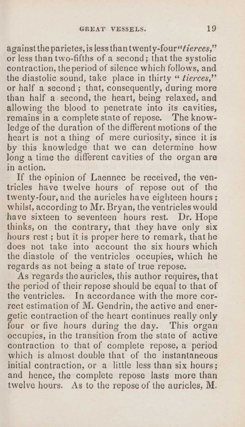 against the parietes, is less thantwenty-four‘tzerces,” or less than two-fifths of a second; that the systolic contraction, the period of silence which follows, and the diastolic sound, take place in thirty “ ¢zerces,”’ or half a second; that, consequently, during more than half a second, the heart, being relaxed, and allowing the blood to penetrate into its cavities, remains in a complete state of repose. The know- ledge of the duration of the different motions of the heart is not a thing of mere curiosity, since it is by this knowledge that we can determine how long a time the different cavities of the organ are in action. If the opinion of Laennec be received, the ven- tricles have twelve hours of repose out of the twenty-four, and the auricles have eighteen hours ; whilst, according to Mr. Bryan, the ventricles would have sixteen to seventeen hours rest. Dr. Hope thinks, on the contrary, that they have only six hours rest ; but it is proper here to remark, that he does not take into account the six hours which the diastole of the ventricles occupies, which he regards as not being a state of true repose. As regards the auricles, this author requires, that the period of their repose should be equal to that of the ventricles. In accordance with the more cor- rect estimation of M. Gendrin, the active and ener- getic contraction of the heart continues really only four or five hours during the day. ‘This organ occupies, in the transition from the state of active contraction to that of complete repose, a period which is almost double that of the instantaneous initial contraction, or a little less than six hours; and hence, the complete repose lasts more than twelve hours. As to the repose of the auricles, M.