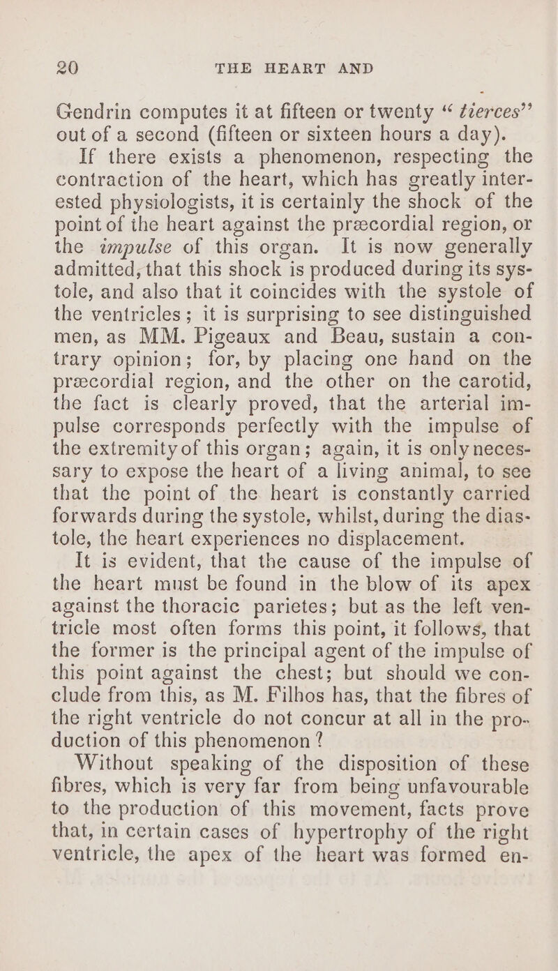 Gendrin computes it at fifteen or twenty “ ¢zerces”’ out of a second (fifteen or sixteen hours a day). If there exists a phenomenon, respecting the contraction of the heart, which has greatly inter- ested physiologists, it is certainly the shock of the point of ihe heart against the præcordial region, or the émpulse of this organ. It is now generally admitted, that this shock is produced during its sys- tole, and also that it coincides with the systole of the ventricles ; it is surprising to see distinguished men, as MM. Pigeaux and Beau, sustain a con- trary opinion; for, by placing one hand on the precordial region, and the other on the carotid, the fact is clearly proved, that the arterial im- pulse corresponds perfectly with the impulse of the extremity of this organ; again, it is only neces- sary to expose the heart of a living animal, to see that the point of the heart is constantly carried forwards during the systole, whilst, during the dias- tole, the heart experiences no displacement. It is evident, that the cause of the impulse of the heart must be found in the blow of its apex against the thoracic parietes; but as the left ven- tricle most often forms this point, it follows, that the former is the principal agent of the impulse of this point against the chest; but should we con- clude from this, as M. Filhos has, that the fibres of the right ventricle do not concur at all in the pro- duction of this phenomenon ? Without speaking of the disposition of these fibres, which is very far from being unfavourable to the production of this movement, facts prove that, in certain cases of hypertrophy of the right ventricle, the apex of the heart was formed en-