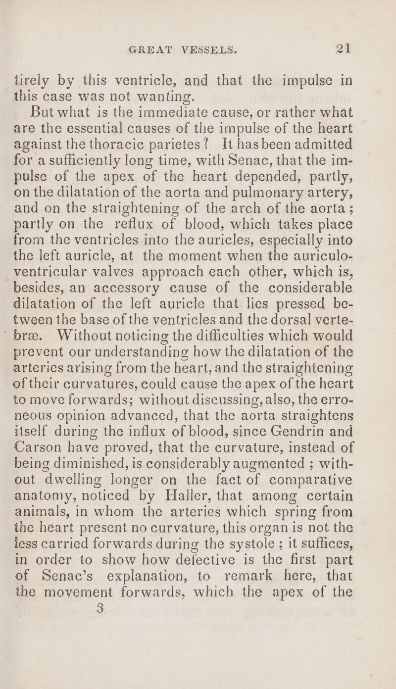 tirely by this ventricle, and that the impulse in this case was not wanting. But what is the immediate cause, or rather what are the essential causes of the impulse of the heart against the thoracic parietes! It has been admitted for a sufficiently long time, with Senac, that the im- pulse of the apex of the heart depended, partly, on the dilatation of the aorta and pulmonary artery, and on the straightening of the arch of the aorta ; partly on the reflux of blood, which takes place from the ventricles into the auricles, especially into the left auricle, at the moment when the auriculo- ventricular valves approach each other, which is, besides, an accessory cause of the considerable dilatation of the left auricle that lies pressed be- tween the base of the ventricles and the dorsal verte- bree. Without noticing the difficulties which would prevent our understanding how the dilatation of the arteries arising from the heart, and the straightening of their curvatures, could cause the apex of the heart to move forwards; without discussing, also, the erro- neous opinion advanced, that the aorta straightens itself during the influx of blood, since Gendrin and Carson have proved, that the curvature, instead of being diminished, is considerably augmented ; with- out dwelling longer on the fact of comparative anatomy, noticed by Haller, that among certain animals, in whom the arteries which spring from the heart present no curvature, this organ is not the less carried forwards during the systole ; it suffices, in order to show how defective is the first part of Senac’s explanation, to remark here, that the movement forwards, which the apex of the 3