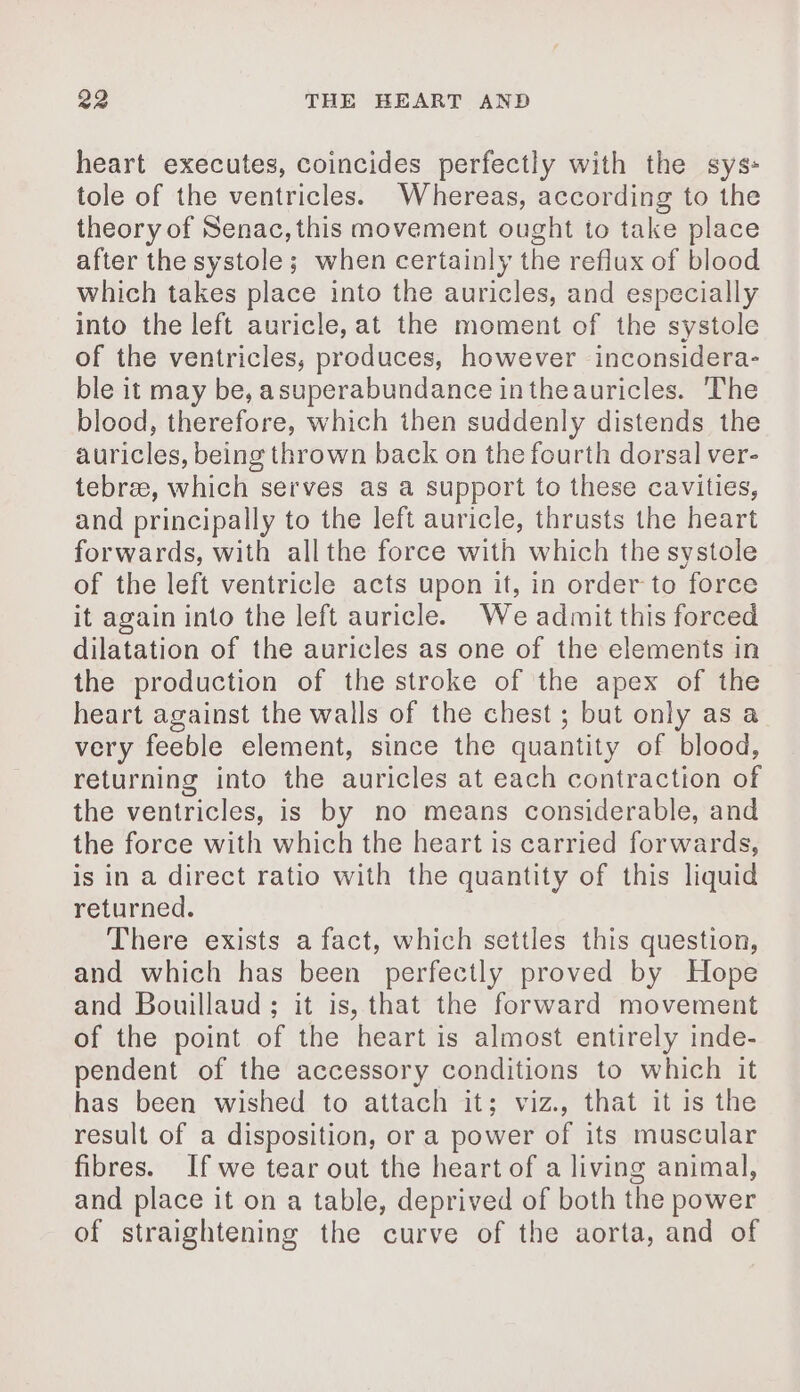 heart executes, coincides perfectly with the sys: tole of the ventricles. Whereas, according to the theory of Senac, this movement ought to take place after the systole; when certainly the reflux of blood which takes place into the auricles, and especially into the left auricle, at the moment of the systole of the ventricles, produces, however inconsidera- ble it may be, asuperabundance intheauricles. The blood, therefore, which then suddenly distends the auricles, being thrown back on the fourth dorsal ver- tebræ, which serves as a support to these cavities, and principally to the left auricle, thrusts the heart forwards, with all the force with which the systole of the left ventricle acts upon it, in order to force it again into the left auricle. We admit this forced dilatation of the auricles as one of the elements in the production of the stroke of the apex of the heart against the walls of the chest ; but only as a very feeble element, since the quantity of blood, returning into the auricles at each contraction of the ventricles, is by no means considerable, and the force with which the heart is carried forwards, is in a direct ratio with the quantity of this liquid returned. There exists a fact, which settles this question, and which has been perfectly proved by Hope and Bouillaud ; it is, that the forward movement of the point of the heart is almost entirely inde- pendent of the accessory conditions to which it has been wished to attach it; viz., that it is the result of a disposition, or a power of its muscular fibres. If we tear out the heart of a living animal, and place it on a table, deprived of both the power of straightening the curve of the aorta, and of