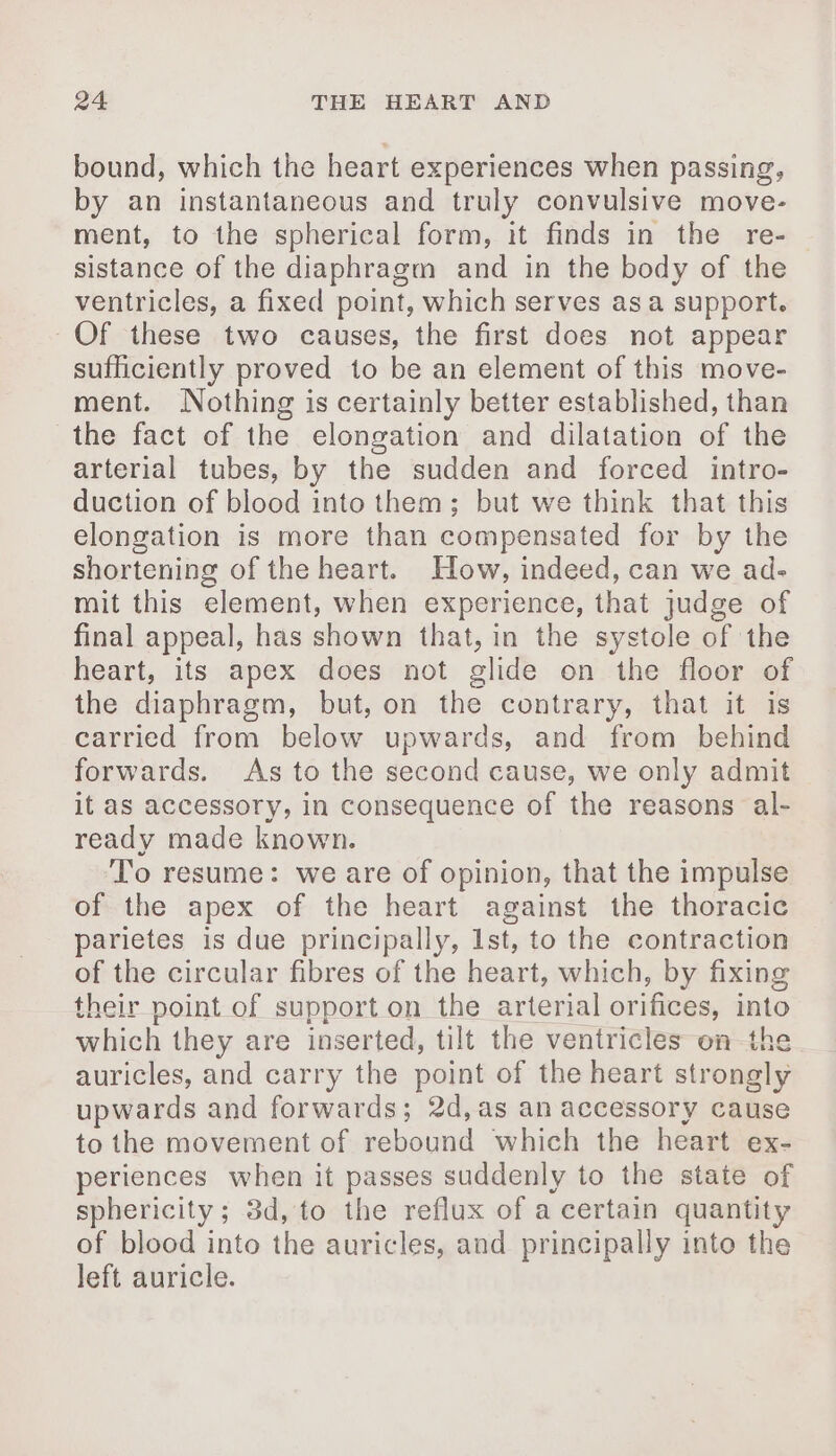 bound, which the heart experiences when passing, by an instantaneous and truly convulsive move- ment, to the spherical form, it finds in the re- sistance of the diaphragm and in the body of the ventricles, a fixed point, which serves asa support. Of these two causes, the first does not appear sufficiently proved to be an element of this move- ment. Nothing is certainly better established, than the fact of the elongation and dilatation of the arterial tubes, by the sudden and forced intro- duction of blood into them; but we think that this elongation is more than compensated for by the shortening of the heart. How, indeed, can we ad- mit this element, when experience, that judge of final appeal, has shown that, in the systole of the heart, its apex does not glide on the floor of the diaphragm, but, on the contrary, that it is carried from below upwards, and from behind forwards. As to the second cause, we only admit it as accessory, in consequence of the reasons al- ready made known. To resume: we are of opinion, that the impulse of the apex of the heart against the thoracic parietes is due principally, 1st, to the contraction of the circular fibres of the heart, which, by fixing their point of support on the arterial orifices, into which they are inserted, tilt the ventricles on the auricles, and carry the point of the heart strongly upwards and forwards; 2d,as an accessory cause to the movement of rebound which the heart ex- periences when it passes suddenly to the state of sphericity; 3d, to the reflux of a certain quantity of blood into the auricles, and principally into the left auricle.