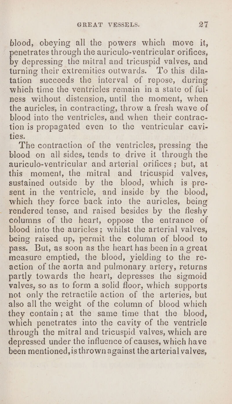 blood, obeying all the powers which move it, penetrates through the auriculo-ventricular orifices, by depressing the mitral and tricuspid valves, and turning their extremities outwards. ‘To this dila- tation succeeds the interval of repose, during which time the ventricles remain in a state of ful- ness without distension, until the moment, when the auricles, in contracting, throw a fresh wave of blood into the ventricles, and when their contrac- tion is propagated even to the ventricular cavi- ties. The contraction of the ventricles, pressing the blood on all sides, tends to drive it through the auriculo-ventricular and arterial orifices; but, at this moment, the mitral and tricuspid valves, sustained outside by the blood, which is pre- sent in the ventricle, and inside by the blood, which they force back into the auricles, being rendered tense, and raised besides by the fleshy columns of the heart, oppose the entrance of blood into the auricles; whilst the arterial valves, being raised up, permit the column of blood to pass. But, as soon as the heart has been in a great measure emptied, the blood, yielding to the re- action of the aorta and pulmonary artery, returns partly towards the heart, depresses the sigmoid valves, so as to form a solid floor, which supports not only the retractile action of the arteries, but also all the weight of the column of blood which they contain; at the same time that the blood, which penetrates into the cavity of the ventricle through the mitral and tricuspid valves, which are depressed under the influence of causes, which have been mentioned, is thrown against the arterial valves,