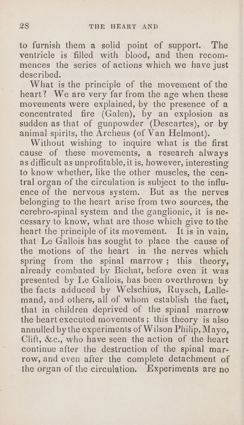 to furnish them a solid point of support. The ventricle is filled with blood, and then recom- mences the series of actions which we have just described. What is the principle of the movement of the heart? We are very far from the age when these movements were explained, by the presence of a concentrated fire (Galen), by an explosion as sudden as that of gunpowder (Descartes), or by animal spirits, the Archeus (of Van Helmont). Without wishing to inquire what is the first cause of these movements, a research always as difficult as unprofitable, it is, however, interesting to know whether, like the other muscles, the cen- tral organ of the circulation is subject to the influ- ence of the nervous system. But as the nerves belonging to the heart arise from two sources, the cerebro-spinal system and the ganglionic, it is ne- cessary to know, what are those which give to the heart the principle of its movement. It is in vain, that Le Gallois has sought to place the cause of the motions of the heart in the nerves which spring from the spinal marrow; this theory, already combated by Bichat, before even it was presented by Le Gallois, has been overthrown by the facts adduced by Welschius, Ruysch, Lalle- mand, and others, all of whom establish the fact, that in children deprived of the spinal marrow the heart executed movements; this theory is also annulled by the experiments of Wilson Philip, Mayo, Clift, &amp;&amp;c., who have seen the action of the heart continue after the destruction of the spinal mar- row, and even after the complete detachment of the organ of the circulation. Experiments are no