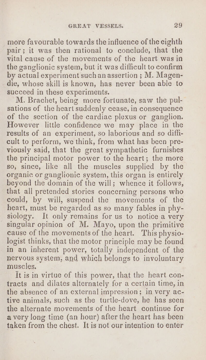 more favourable towards the influence of the eighth pair; it was then rational to conclude, that the vital cause of the movements of the heart was in the ganglionic system, but it was difficult to confirm by actual experiment such an assertion ; M. Magen- die, whose skill is known, has never been able to succeed in these experiments. M. Brachet, being more fortunate, saw the pul- sations of the heart suddenly cease, in consequence of the section of the cardiac plexus or ganglion. However little confidence we may place in the results of an experiment, so laborious and so difhi- cult to perform, we think, from what has been pre- viously said, that the great sympathetic furnishes the principal motor power to the heart; the more so, since, like all the muscles supplied by the organic or ganglionic system, this organ is entirely beyond the domain of the will; whence it follows, that all pretended stories concerning persons who could, by will, suspend the movements of the heart, must be regarded as so many fables in phy- siology. It only remains for us to notice a very singular opinion of M. Mayo, upon the primitive cause of the movements of the heart. This physio- logist thinks, that the motor principle may be found in an inherent power, totally independent of the nervous system, and which belongs to involuntary muscles. It is in virtue of this power, that the heart con- tracts and dilates alternately for a certain time, in the absence of an external impression; in very ac- tive animals, such as the turtle-dove, he has seen the alternate movements of the heart continue for a very long time (an hour) after the heart has been taken from the chest. It is not our intention to enter