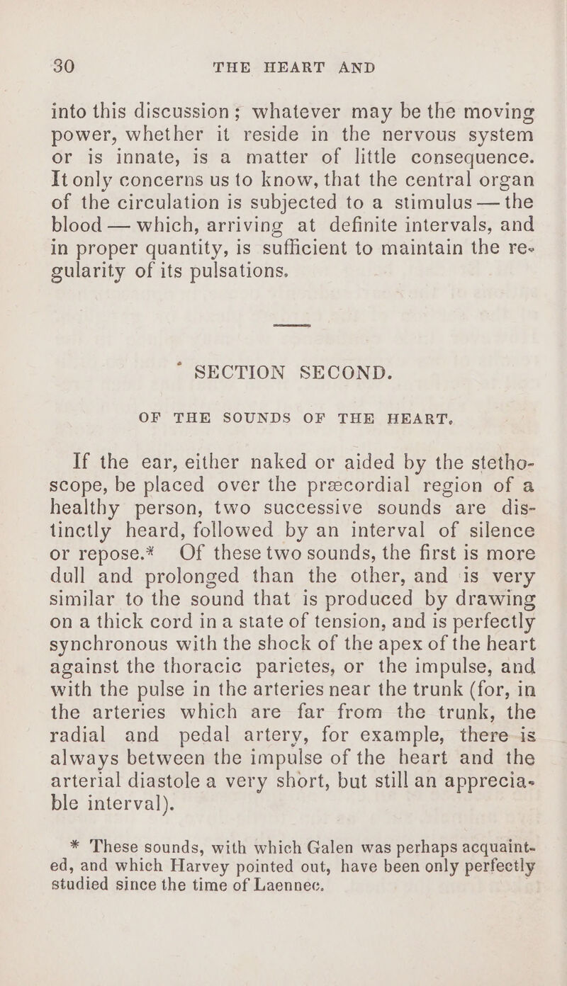 into this discussion; whatever may be the moving power, whether it reside in the nervous system or is innate, is a matter of little consequence. It only concerns us to know, that the central organ of the circulation is subjected to a stimulus — the blood — which, arriving at definite intervals, and in proper quantity, is sufficient to maintain the re- gularity of its pulsations. ' SECTION SECOND. OF THE SOUNDS OF THE HEART. If the ear, either naked or aided by the stetho- scope, be placed over the precordial region of a healthy person, two successive sounds are dis- tinctly heard, followed by an interval of silence or repose.* Of these two sounds, the first is more dull and prolonged than the other, and is very similar to the sound that is produced by drawing on a thick cord ina state of tension, and is perfectly synchronous with the shock of the apex of the heart against the thoracic parietes, or the impulse, and with the pulse in the arteries near the trunk (for, in the arteries which are far from the trunk, the radial and pedal artery, for example, there is always between the impulse of the heart and the arterial diastole a very short, but still an apprecia- ble interval). * These sounds, with which Galen was perhaps acquaint- ed, and which Harvey pointed out, have been only perfectly studied since the time of Laennec.