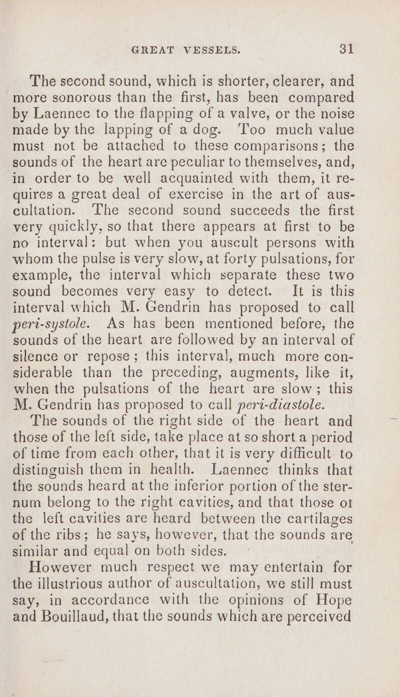 The second sound, which is shorter, clearer, and more sonorous than the first, has been compared by Laennec to the flapping of a valve, or the noise made by the lapping of a dog. ‘Too much value must not be attached to these comparisons; the sounds of the heart are peculiar to themselves, and, in order to be well acquainted with them, it re- quires a great deal of exercise in the art of aus- cultation. ‘The second sound succeeds the first very quickly, so that there appears at first to be no interval: but when you auscult persons with whom the pulse is very slow, at forty pulsations, for example, the interval which separate these two sound becomes very easy to detect. It is this interval which M. Gendrin has proposed to call peri-systole. As has been mentioned before, the sounds of the heart are followed by an interval of silence or repose; this interval, much more con- siderable than the preceding, augments, like it, when the pulsations of the heart are slow; this M. Gendrin has proposed to call pert-diastole. The sounds of the right side of the heart and those of the left side, take place at so short a period of time from each other, that it is very difficult to distinguish them in health. Laennec thinks that the sounds heard at the inferior portion of the ster- num belong to the right cavities, and that those ot the left cavities are heard between the cartilages of the ribs; he says, however, that the sounds are similar and equal on both sides. However much respect we may entertain for the illustrious author of auscultation, we still must say, in accordance with the opinions of Hope and Bouillaud, that the sounds which are perceived