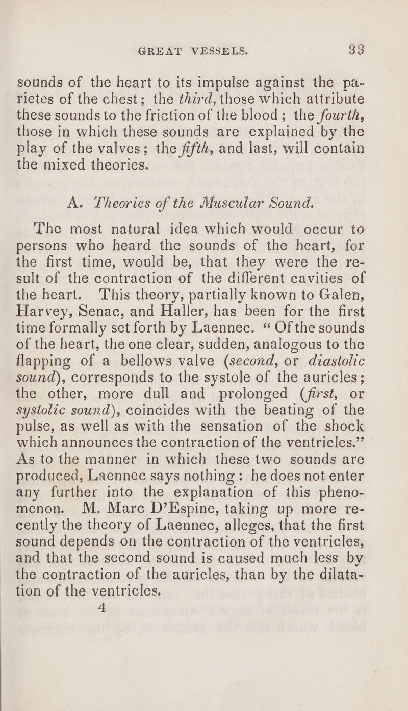 sounds of the heart to its impulse against the pa- rietes of the chest; the third, those which attribute these sounds to the friction of the blood; the fourth, those in which these sounds are explained by the play of the valves; the fifth, and last, will contain the mixed theories. A. Theories of the Muscular Sound. The most natural idea which would occur to persons who heard the sounds of the heart, for the first time, would be, that they were the re- sult of the contraction of the different cavities of the heart. This theory, partially known to Galen, Harvey, Senac, and Haller, has been for the first time formally set forth by Laennec. “ Of the sounds of the heart, the one clear, sudden, analogous to the flapping of a bellows valve (second, or diastolic sound), corresponds to the systole of the auricles; the other, more dull and prolonged (first, or systolic sound), coincides with the beating of the pulse, as well as with the sensation of the shock which announces the contraction of the ventricles.” As to the manner in which these two sounds are produced, Laennec says nothing: he does not enter any further into the explanation of this pheno- menon. M. Marc D’Espine, taking up more re- cently the theory of Laennec, alleges, that the first sound depends on the contraction of the ventricles, and that the second sound is caused much less by the contraction of the auricles, than by the dilata- tion of the ventricles. 4